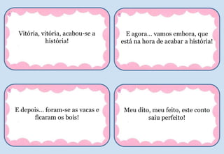 Vitória, vitória, acabou-se a
história!
8
E agora… vamos embora, que
está na hora de acabar a história!
8
E depois… foram-se as vacas e
ficaram os bois!
8
Meu dito, meu feito, este conto
saiu perfeito!
8