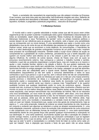 Cartas aos Meus Amigos sobre a Crise Social e Pessoal no Momento Actual
"Assim, a sociedade não necessitará de organizações que não estejam incluidas na Empresa.
O ser humano, que tanto lutou pelo seu bem-estar, terá finalmente chegado aos céus. Saltando de
planeta em planeta terá descoberto a felicidade. Instalado aí, será um jovem competitivo, sedutor,
aquisitivo, tiunfador, e pragmático (sobretudo pragmático)... executivo da Empresa!"
7. A Mudança Humana
O mundo está a variar a grande velocidade e muitas coisas que até há pouco eram cridas
cegamente já não se podem sustentar. A aceleração está a gerar instabilidade e desorientação em
todas as sociedades, sejam estas pobres ou opulentas. Nesta mudança de situação, tanto as
lideranças tradicionais e seus "formadores de opinião" como os antigos lutadores políticos e
sociais deixam de ser referência para as pessoas. No entanto, está a nascer uma sensibilidade
que se corresponde com os novos tempos. É uma sensibilidade que capta o mundo como uma
globalidade e que se dá conta de que as dificuldades das pessoas em qualquer lugar acabam por
implicar outras, ainda que se encontrem a muita distância. As comunicações, o intercâmbio de
bens e a veloz deslocação de grandes contingentes humanos de um ponto para outro, mostram
esse processo de mundialização crescente. Também estão a surgir novos critérios de acção ao
compreender-se a globalidade de muitos problemas, percebendo-se que a tarefa daqueles que
querem um mundo melhor será efectiva se se a faz crescer a partir do meio em que se tem
alguma influência. Ao contrário de outras épocas, cheias de frases ocas com as quais se
procurava reconhecimento externo, hoje começa-se a valorizar o trabalho humilde e sentido,
mediante o qual não se pretende engrandecer a própria figura, mas sim mudar-se a si mesmo e
ajudar o meio imediato familiar, laboral e de relação a fazê-lo. Os que gostam realmente das
pessoas não desprezam essa tarefa sem estridências, incompreensível, ao invés, para qualquer
oportunista formado na antiga paisagem dos líderes e da massa, paisagem na qual ele aprendeu
a usar outros para ser catapultado para a cúpula social. Quando alguém comprova que o
individualismo esquizofrénico já não tem saída e comunica abertamente a todos os seus
conhecidos o que é que pensa e o que é que faz, sem o ridículo temor de não ser compreendido;
quando se aproxima de outros; quando se interessa por cada um e não por uma massa anónima;
quando promove o intercâmbio de ideias e a realização de trabalhos em conjunto; quando
claramente expõe a necessidade de multiplicar essa tarefa de reconexão num tecido social
destruido por outros; quando sente que mesmo a pessoa mais "insignificante" é de superior
qualidade humana que qualquer desalmado posto no cume da conjuntura epocal... Quando
sucede tudo isto, é porque no interior desse alguém começa a falar novamente o Destino que tem
movido os povos na sua melhor direcção evolutiva; esse Destino tantas vezes desviado e tantas
vezes esquecido, mas sempre reencontrado nas encruzilhadas da história. Não só se vislumbra
uma nova sensibilidade, um novo modo de acção, como também, além disso, uma nova atitude
moral e uma nova disposição táctica perante a vida. Se me fizessem precisar o enunciado acima,
diria que as pessoas, ainda que isto se tenha repetido desde há três milénios atrás, hoje
experimentam como uma novidade a necessidade e a verdade moral de tratar os outros como
cada um quer ser tratado. Acrescentaria que, quase como leis gerais de comportamento, hoje se
aspira a: 1.- uma certa proporção, tratando de ordenar as coisas importantes da vida, levando-as
em conjunto e evitando que algumas se adiantem e outras se atrasem excessivamente; 2.- uma
certa adaptação crescente, actuando a favor da evolução (não simplesmente da curta conjuntura)
e não cooperando com as diferentes formas de involução humana; 3.- uma certa oportunidade,
retrocedendo diante de uma grande força (não perante qualquer inconveniente) e avançando na
sua declinação; 4.- uma certa coerência, acumulando acções que dão a sensação de unidade e
acordo consigo mesmo, e pondo de lado aquelas que produzem contradição e que se registam
como desacordo entre o que se pensa, sente e faz. Não creio que seja preciso explicar por que
digo que se está "a sentir a necessidade e a verdade moral de tratar os outros como cada um
quer ser tratado", face à objecção que levanta o facto de que assim não se actua nestes
10
 