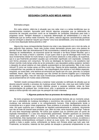 Cartas aos Meus Amigos sobre a Crise Social e Pessoal no Momento Actual
SEGUNDA CARTA AOS MEUS AMIGOS
Estimados amigos:
Em carta anterior, referi-me à situação que nos cabe viver e a certas tendências que os
acontecimentos mostram. Aproveitei para discutir algumas propostas que os defensores da
economia de mercado anunciam como se se tratassem de condições ineludíveis para todo o
progresso social. Também destaquei a crescente deterioração da solidariedade e a crise de
referências que se verifica neste momento. Por último, esbocei algumas características positivas
que se começam a observar naquilo que chamei "uma nova sensibilidade, uma nova atitude moral
e uma nova disposição táctica perante a vida".
Alguns dos meus correspondentes fizeram-me notar o seu desacordo com o tom da carta, já
que, segundo lhes pareceu, havia nela muitas coisas demasiado graves para uma pessoa se
permitir ironizar. Mas não dramatizemos! É tão inconsistente o sistema de provas que apresenta a
ideologia do neoliberalismo, da economia social de mercado e da Nova Ordem Mundial, que a
coisa não é de modo a franzir o sobrolho. O que quero dizer é que tal ideologia está morta nos
seus fundamentos desde há muito tempo e que em breve sobrevirá a crise prática, de superfície,
que é a que finalmente percebem aqueles que confundem significado com expressão; conteúdo
com forma; processo com conjuntura. Tal como as ideologias do fascismo e do socialismo real
tinham morrido muito tempo antes de se ter produzido o seu descalabro prático posterior, também
o desastre do actual sistema só mais adiante surpreenderá os bem-pensantes. Não é isto muito
ridículo? É como ver muitas vezes um filme muito mau. Depois de tanta repetição, dedicamo-nos
a esquadrinhar nas paredes de alvenaria, nas maquilhagens dos actores e nos efeitos especiais,
enquanto, ao nosso lado, uma senhora se emociona por aquilo que vê e que, para ela, é a própria
realidade. Assim, digo em meu descargo que não zombei da enorme tragédia que a imposição
deste sistema significa, mas sim das suas monstruosas pretensões e do seu grotesco final, final
que já presenciámos em muitos casos anteriores.
Também recebi correspondência a reclamar maior precisão na definição de atitudes que se
deveria assumir perante o processo de mudança actual. Sobre isto, creio que será melhor tratar
de entender as posições que tomam distintos grupos e pessoas isoladas, antes de fazer
recomendações de qualquer tipo. Limitar-me-ei, pois, a apresentar as posturas mais populares,
dando a minha opinião nos casos que me pareçam de maior interesse.
1. Algumas posturas face ao processo de mudança actual
No lento progresso da humanidade foram-se acumulando factores até ao momento actual,
em que a velocidade de mudança tecnológica e económica não coincide com a velocidade de
mudança nas estruturas sociais e no comportamento humano. Este desfasamento tende a
incrementar-se e a gerar crises pogressivas. Esse problema é encarado de diferentes pontos de
vista. Há quem suponha que o desajuste se regulará automaticamente e, portanto, recomenda
que não se trate de orientar esse processo, que, além do mais, seria impossível de dirigir. Trata-se
de uma tese mecanicista optimista. Há outros que supõem que se caminha para um ponto de
explosão irremediável. É o caso dos mecanicistas pessimistas. Também aparecem as correntes
morais que pretendem deter a mudança e, dentro do possível, voltar a supostas fontes
reconfortantes. Elas representam uma atitude anti-histórica. Mas também os cínicos, os estóicos e
os epicuristas contemporâneos começam a elevar as suas vozes. Uns, negando importância e
sentido a toda a acção; outros, enfrentando os factos com firmeza ainda que tudo saia mal.
Finalmente, os terceiros, tratando de tirar partido da situação e pensando simplesmente no seu
12
 