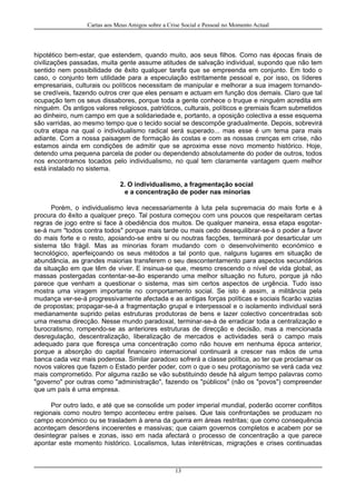 Cartas aos Meus Amigos sobre a Crise Social e Pessoal no Momento Actual
hipotético bem-estar, que estendem, quando muito, aos seus filhos. Como nas épocas finais de
civilizações passadas, muita gente assume atitudes de salvação individual, supondo que não tem
sentido nem possibilidade de êxito qualquer tarefa que se empreenda em conjunto. Em todo o
caso, o conjunto tem utilidade para a especulação estritamente pessoal e, por isso, os líderes
empresariais, culturais ou políticos necessitam de manipular e melhorar a sua imagem tornando-
se credíveis, fazendo outros crer que eles pensam e actuam em função dos demais. Claro que tal
ocupação tem os seus dissabores, porque toda a gente conhece o truque e ninguém acredita em
ninguém. Os antigos valores religiosos, patrióticos, culturais, políticos e gremiais ficam submetidos
ao dinheiro, num campo em que a solidariedade e, portanto, a oposição colectiva a esse esquema
são varridas, ao mesmo tempo que o tecido social se descompõe gradualmente. Depois, sobrevirá
outra etapa na qual o individualismo radical será superado... mas esse é um tema para mais
adiante. Com a nossa paisagem de formação às costas e com as nossas crenças em crise, não
estamos ainda em condições de admitir que se aproxima esse novo momento histórico. Hoje,
detendo uma pequena parcela de poder ou dependendo absolutamente do poder de outros, todos
nos encontramos tocados pelo individualismo, no qual tem claramente vantagem quem melhor
está instalado no sistema.
2. O individualismo, a fragmentação social
e a concentração de poder nas minorias
Porém, o individualismo leva necessariamente à luta pela supremacia do mais forte e à
procura do êxito a qualquer preço. Tal postura começou com uns poucos que respeitaram certas
regras de jogo entre si face à obediência dos muitos. De qualquer maneira, essa etapa esgotar-
se-á num "todos contra todos" porque mais tarde ou mais cedo desequilibrar-se-á o poder a favor
do mais forte e o resto, apoiando-se entre si ou noutras facções, terminará por desarticular um
sistema tão frágil. Mas as minorias foram mudando com o desenvolvimento económico e
tecnológico, aperfeiçoando os seus métodos a tal ponto que, nalguns lugares em situação de
abundância, as grandes maiorias transferem o seu descontentamento para aspectos secundários
da situação em que têm de viver. E insinua-se que, mesmo crescendo o nível de vida global, as
massas postergadas contentar-se-ão esperando uma melhor situação no futuro, porque já não
parece que venham a questionar o sistema, mas sim certos aspectos de urgência. Tudo isso
mostra uma viragem importante no comportamento social. Se isto é assim, a militância pela
mudança ver-se-á progressivamente afectada e as antigas forças políticas e sociais ficarão vazias
de propostas; propagar-se-á a fragmentação grupal e interpessoal e o isolamento individual será
medianamente suprido pelas estruturas produtoras de bens e lazer colectivo concentradas sob
uma mesma direcção. Nesse mundo paradoxal, terminar-se-á de erradicar toda a centralização e
burocratismo, rompendo-se as anteriores estruturas de direcção e decisão, mas a mencionada
desregulação, descentralização, liberalização de mercados e actividades será o campo mais
adequado para que floresça uma concentração como não houve em nenhuma época anterior,
porque a absorção do capital financeiro internacional continuará a crescer nas mãos de uma
banca cada vez mais poderosa. Similar paradoxo sofrerá a classe política, ao ter que proclamar os
novos valores que fazem o Estado perder poder, com o que o seu protagonismo se verá cada vez
mais comprometido. Por alguma razão se vão substituindo desde há algum tempo palavras como
"governo" por outras como "administração", fazendo os "públicos" (não os "povos") compreender
que um país é uma empresa.
Por outro lado, e até que se consolide um poder imperial mundial, poderão ocorrer conflitos
regionais como noutro tempo aconteceu entre países. Que tais confrontações se produzam no
campo económico ou se trasladem à arena da guerra em áreas restritas; que como consequência
aconteçam desordens incoerentes e massivas; que caiam governos completos e acabem por se
desintegrar países e zonas, isso em nada afectará o processo de concentração a que parece
apontar este momento histórico. Localismos, lutas interétnicas, migrações e crises continuadas
13
 