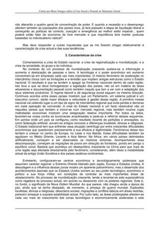 Cartas aos Meus Amigos sobre a Crise Social e Pessoal no Momento Actual
não alterarão o quadro geral de concentração de poder. E quando a recessão e o desemprego
afectem também as populações dos países ricos, já terá passado a etapa de liquidação liberal e
começarão as políticas de controlo, coacção e emergência ao melhor estilo imperial... quem
poderá então falar de economia de livre mercado e que importância terá manter posturas
baseadas no individualismo radical?
Mas devo responder a outras inquietudes que se me fizeram chegar relativamente à
caracterização da crise actual e das suas tendências.
3. Características da crise
Comentaremos a crise do Estado nacional, a crise de regionalização e mundialização, e a
crise da sociedade, do grupo e do individuo.
No contexto de um processo de mundialização crescente acelera-se a informação e
aumenta a deslocação de pessoas e bens. A tecnologia e o poder económico em aumento
concentram-se em empresas cada vez mais importantes. O mesmo fenómeno de aceleração no
intercâmbio choca com as limitações e a lentidão que impõem antigas estruturas como o Estado
nacional. O resultado é que se tendem a apagar as fronteiras nacionais dentro de cada região.
Isto leva a que se deva homogeneizar a legislação dos países, não só em matéria de taxas
aduaneiras e documentação pessoal como também naquilo que tem a ver com a adaptação dos
seus sistemas produtivos. O regime laboral e de segurança social seguem na mesma direcção.
Contínuos acordos entre esses países mostram que um Parlamento, um sistema judicial e um
executivo comum, darão maior eficácia e velocidade à gestão dessa região. A primitiva moeda
nacional vai cedendo lugar a um tipo de signo de intercâmbio regional que evita perdas e demoras
em cada operação de conversão. A crise do Estado nacional é um facto observável não só
naqueles países que tendem a incluir-se num mercado regional, mas também noutros cujas
maltratadas economias mostram uma estagnação relativa importante. Por todos os lados,
levantam-se vozes contra as burocracias anquilosadas e pede-se a reforma desses esquemas.
Em pontos onde um país se configurou como resultado recente de partições e anexações, ou
como federação artificial, avivam-se antigos rancores e diferenças localistas, étnicas e religiosas.
O Estado tradicional tem que enfrentar essa situação centrífuga por entre crescentes dificuldades
económicas que questionam precisamente a sua eficácia e legitimidade. Fenómenos desse tipo
tendem a crescer no centro da Europa, no Leste e nos Balcãs. Estas dificuldades também se
agudizam no Médio Oriente, Levante e Asia Menor. Na Africa, em vários países delimitados
artificialmente, começam a ser observados os mesmos sintomas. Acompanhando essa
descomposição, começam as migrações de povos em direcção às fronteiras, pondo em perigo o
equilíbrio zonal. Bastará que aconteça um desequilíbrio importante na China para que mais de
uma região seja afectada directamente pelo fenómeno, considerando, além disso a instabilidade
actual da antiga União Soviética e dos países asiáticos continentais.
Entretanto, configuraram-se centros económica e tecnológicamente poderosos que
assumem carácter regional: o Extremo Oriente liderado pelo Japão, Europa e Estados Unidos. A
descolagem e a influência dessas zonas mostra um aparente policentrismo, mas o desenrolar dos
acontecimentos assinala que os Estados Unidos somam ao seu poder tecnológico, económico e
político a sua força militar, em condições de controlar as mais importantes áreas de
abastecimento. No processo de mundialização crescente, tende a levantar-se esta superpotência
como regedora do processo actual, em acordo ou desacordo com os poderes regionais. Este é,
no fundo, o significado da Nova Ordem Mundial. Ao que parece, não chegou ainda a época da
paz, ainda que se tenha dissipado, de momento, a ameaça de guerra mundial. Explosões
localistas, étnicas e religiosas; desordens sociais; migrações e conflitos bélicos em áreas restritas,
parecem ameaçar a suposta estabilidade actual. Por outro lado, as áreas postergadas afastam-se
cada vez mais do crescimento das zonas tecnológica e economicamente aceleradas e este
14
 