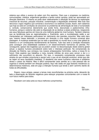 Cartas aos Meus Amigos sobre a Crise Social e Pessoal no Momento Actual
sistema que utiliza o avanço do saber com fins espúrios. Claro que o progresso na medicina,
comunicações, robótica, engenharia genética e tantos outros campos, pode ser aproveitado em
direcção destrutiva. O mesmo se pode dizer relativamente à utilização da técnica na exploração
irracional de recursos, poluição industrial, contaminação e degradação ambiental. Mas tudo isso
denuncia o signo negativo que comanda a economia e os sistemas sociais. Assim, bem sabemos
que hoje se está em condições de solucionar os problemas de alimentação de toda a humanidade
e, contudo, comprovamos diariamente que existe fome, desnutrição e padecimentos infra-
humanos, porque o sistema não está na disposição de se dedicar a esses problemas, resignando
aos seus fabulosos ganhos em troca de uma melhoria global do nível humano. Também notamos
que as tendências para as regionalizações e, finalmente, para a mundialização estão a ser
manipuladas por interesses particulares em detrimento dos grandes conjuntos. Mas está claro
que, mesmo nessa distorsão, o processo em direcção a uma nação humana universal abre
passagem. A mudança acelerada que se está a apresentar no mundo leva a uma crise global do
sistema e a um consequente reordenamento de factores. Tudo isso será a condição necessária
para conseguir uma estabilidade aceitável e um desenvolvimento harmónico do planeta. Por
conseguinte, apesar das tragédias que se podem avistar na descomposição deste sistema global
actual, a espécie humana prevalecerá sobre todo o interesse particular. Na compreensão da
direcção da História, que começou nos nossos antepassados hominídios, radica a nossa fé no
futuro. Esta espécie que trabalhou e lutou durante milhões de anos para vencer a dor e o
sofrimento não sucumbirá no absurdo. Por isso, é necessário compreender processos mais
amplos do que simples conjunturas e apoiar tudo o que vá em direcção evolutiva, ainda que não
se vejam os seus resultados imediatos. O desalento dos seres humanos valorosos e solidários
atrasa o passo da História. Mas é difícil compreender esse sentido se a vida pessoal não se
organiza e orienta também em direcção positiva. Aqui não estão em jogo factores mecânicos ou
determinismos históricos, está em jogo a intenção humana que tende a abrir caminho diante de
todas as dificuldades.
Espero, meus amigos, passar a temas mais reconfortantes na próxima carta, deixando de
lado a observação de factores negativos para esboçar propostas concordantes com a nossa fé
num futuro melhor para todos.
Recebam com esta carta os meus melhores cumprimentos.
Silo.
05/12/91.
16
 