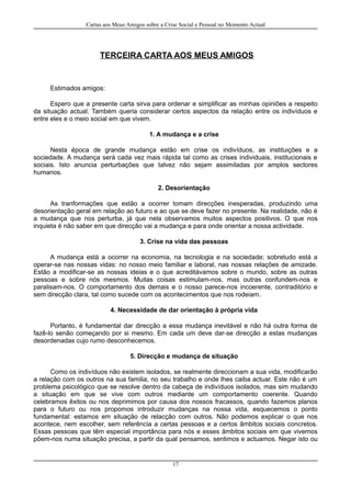 Cartas aos Meus Amigos sobre a Crise Social e Pessoal no Momento Actual
TERCEIRA CARTA AOS MEUS AMIGOS
Estimados amigos:
Espero que a presente carta sirva para ordenar e simplificar as minhas opiniões a respeito
da situação actual. Também queria considerar certos aspectos da relação entre os indivíduos e
entre eles e o meio social em que vivem.
1. A mudança e a crise
Nesta época de grande mudança estão em crise os indivíduos, as instituições e a
sociedade. A mudança será cada vez mais rápida tal como as crises individuais, institucionais e
sociais. Isto anuncia perturbações que talvez não sejam assimiladas por amplos sectores
humanos.
2. Desorientação
As tranformações que estão a ocorrer tomam direcções inesperadas, produzindo uma
desorientação geral em relação ao futuro e ao que se deve fazer no presente. Na realidade, não é
a mudança que nos perturba, já que nela observamos muitos aspectos positivos. O que nos
inquieta é não saber em que direcção vai a mudança e para onde orientar a nossa actividade.
3. Crise na vida das pessoas
A mudança está a ocorrer na economia, na tecnologia e na sociedade; sobretudo está a
operar-se nas nossas vidas: no nosso meio familiar e laboral, nas nossas relações de amizade.
Estão a modificar-se as nossas ideias e o que acreditávamos sobre o mundo, sobre as outras
pessoas e sobre nós mesmos. Muitas coisas estimulam-nos, mas outras confundem-nos e
paralisam-nos. O comportamento dos demais e o nosso parece-nos incoerente, contraditório e
sem direcção clara, tal como sucede com os acontecimentos que nos rodeiam.
4. Necessidade de dar orientação à própria vida
Portanto, é fundamental dar direcção a essa mudança inevitável e não há outra forma de
fazê-lo senão começando por si mesmo. Em cada um deve dar-se direcção a estas mudanças
desordenadas cujo rumo desconhecemos.
5. Direcção e mudança de situação
Como os indivíduos não existem isolados, se realmente direccionam a sua vida, modificarão
a relação com os outros na sua familia, no seu trabalho e onde lhes caiba actuar. Este não é um
problema psicológico que se resolve dentro da cabeça de indivíduos isolados, mas sim mudando
a situação em que se vive com outros mediante um comportamento coerente. Quando
celebramos êxitos ou nos deprimimos por causa dos nossos fracassos, quando fazemos planos
para o futuro ou nos propomos introduzir mudanças na nossa vida, esquecemos o ponto
fundamental: estamos em situação de relacção com outros. Não podemos explicar o que nos
acontece, nem escolher, sem referência a certas pessoas e a certos âmbitos sociais concretos.
Essas pessoas que têm especial importância para nós e esses âmbitos sociais em que vivemos
põem-nos numa situação precisa, a partir da qual pensamos, sentimos e actuamos. Negar isto ou
17
 
