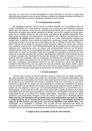 Cartas aos Meus Amigos sobre a Crise Social e Pessoal no Momento Actual
não tê-lo em conta cria enormes dificuldades. A nossa liberdade de escolha e acção está
delimitada pela situação em que vivemos. Qualquer mudança que desejemos operar não pode ser
traçada em abstracto, mas sim em referência à situação em que vivemos.
6. O comportamento coerente
Se pudéssemos pensar, sentir e actuar na mesma direcção, se o que fazemos não nos
criasse contradição com o que sentimos, diríamos que a nossa vida tem coerência. Seríamos
fiáveis para nós mesmos, ainda que não necessariamente fiáveis para o nosso meio imediato.
Deveríamos conseguir essa mesma coerência na relação com outros, tratando os demais como
queremos ser tratados. Sabemos que pode existir uma espécie de coerência destrutiva, como
observamos nos racistas, nos exploradores, nos fanáticos e nos violentos, mas está clara a sua
incoerência na relação porque tratam os outros de um modo muito diferente daquele que
desejam para si mesmos. Essa unidade de pensamento, sentimento e acção, essa unidade entre
o trato que se pede e o trato que se dá, são ideais que não se realizam na vida diária. Este é o
ponto. Trata-se de um ajuste de condutas a essas propostas; trata-se de valores que, tomados
com seriedade, direccionam a vida, independentemente das dificuldades que se enfrentem para
realizá-los. Se observarmos bem as coisas, não estaticamente mas sim em dinâmica,
compreenderemos isto como uma estratégia que deve ir ganhando terreno à medida que passe o
tempo. Aqui sim valem as intenções, ainda que as acções não coincidam no princípio com elas,
sobretudo se aquelas intenções são mantidas, aperfeiçoadas e ampliadas. Essas imagens do que
se deseja conseguir são referências firmes que dão direcção em todas as situações. E isto que
dizemos não é tão complicado. Não nos surpreende, por exemplo, que uma pessoa oriente a sua
vida para conseguir uma grande fortuna, no entanto, essa pessoa pode saber antecipadamente
que não a conseguirá. De qualquer maneira, o seu ideal impulsiona-a ainda que não tenha
resultados relevantes. Então, por que razão não se pode entender que mesmo sendo a época
adversa ao trato que se pede com o trato que se dá, mesmo sendo adversa a pensar, sentir e
actuar na mesma direcção, esses ideais de vida possam dar direcção às acções humanas?
7. As duas propostas
Pensar, sentir e actuar na mesma direcção e tratar os outros como se deseja ser tratado,
são duas propostas tão singelas que podem ser entendidas como simples ingenuidades pela
gente habituada às complicações. No entanto, atrás dessa aparente candura, há uma nova escala
de valores em cujo ponto mais alto se põe a coerência, uma nova moral para a qual não é
indiferente qualquer tipo de acção, uma nova aspiração que implica ser consequente no esforço
para dar direcção aos acontecimentos humanos. Por trás dessa aparente candura, aposta-se no
sentido da vida pessoal e social que será verdadeiramente evolutivo ou caminhará para a
desintegração. Já não podemos confiar que velhos valores dêem coesão às pessoas num tecido
social deteriorado dia-a-dia pela desconfiança, o isolamento e o individualismo crescente. A antiga
solidariedade entre os membros das classes, associações, instituções e grupos vai sendo
substituída pela concorrência selvagem a que não escapa o casal nem a irmandade familiar.
Neste processo de demolição, não se elevará uma nova solidariedade com base em ideias
e comportamentos de um mundo que já era, mas sim graças à necessidade concreta de
cada um de direccionar a sua vida, para o que terá de modificar o seu próprio meio. Essa
modificação, se é verdadeira e profunda, não se pode pôr em andamento por acção de
imposições, por leis externas ou por fanatismos de qualquer tipo, mas sim pelo poder da opinião e
da acção mínima conjunta entre as pessoas que fazem parte do meio em que se vive.
8. Chegar a toda a sociedade a partir do meio imediato.
18
 