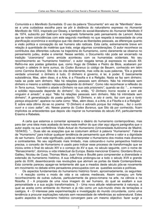 Cartas aos Meus Amigos sobre a Crise Social e Pessoal no Momento Actual
Comunista e o Manifesto Surrealista. O uso da palavra “Documento” em vez de “Manifesto” deve-
se a uma cuidadosa escolha para se pôr à distância do naturalismo expresso no Humanist
Manifesto de 1933, inspirado por Dewey, e também do social-liberalismo do Humanist Manifesto II
de 1974, subscrito por Sakharov e impregnado fortemente pelo pensamento de Lamont. Ainda
que se notem coincidências com este segundo manifesto no que respeita à necessidade de uma
planificação económica e ecológica que não destrua as liberdades pessoais, as diferenças quanto
a visão política e concepção do ser humano são radicais. Esta carta, extremamente breve em
relação à quantidade de matérias que trata, exige algumas considerações. O autor reconhece os
contributos das diferentes culturas na trajectória do humanismo, como claramente se observa no
pensamento judeu, árabe e oriental. Nesse sentido, o Documento não pode ser encerrado na
tradição “ciceroniana” como amiúde aconteceu com os humanistas ocidentais. No seu
reconhecimento ao “humanismo histórico”, o autor resgata temas já expressos no século XII.
Refiro-me aos poetas goliardos que, como Hugo de Orleães e Pedro de Blois, acabaram por
compôr o célebre In terra sumus, do Codex Buranus (o código de Beuern, conhecido em latim
como Carmina Burana). Silo não os cita directamente, mas volta às suas palavras. “Eis a grande
verdade universal: o dinheiro é tudo. O dinheiro é governo, é lei, é poder. É basicamente
subsistência. Mas, além disso, é a Arte, é a Filosofia e é a Religião. Nada se faz sem dinheiro;
nada se pode sem dinheiro. Não há relações pessoais sem dinheiro. Não há intimidade sem
dinheiro e mesmo a solidão repousada depende do dinheiro”. Como não reconhecer a reflexão do
In Terra sumus, “mantém o abade o Dinheiro na sua cela prisioneiro”, quando se diz: “... e mesmo
a solidão repousada depende do dinheiro”. Ou então, “O Dinheiro honra recebe e sem ele
ninguém é amado”, e aqui: “Não há relações pessoais sem dinheiro. Não há intimidade sem
dinheiro”. A generalização do poeta goliardo: “O Dinheiro, e isto é certo, faz com que o tonto
pareça eloquente”, aparece na carta como: “Mas, além disso, é a Arte, é a Filsofia e é a Religião”.
E sobre esta última diz-se no poema: “O Dinheiro é adorado porque faz milagres... faz o surdo
ouvir e o coxo saltar”, etc. Nesse poema do Codex Buranus, que Silo dá por conhecido, ficam
implícitos os antecedentes que depois vão inspirar os humanistas do século XVI, particularmente
Erasmo e Rabelais.
A carta que estamos a comentar apresenta o ideário do humanismo contemporâneo, mas
para dar uma ideia mais acabada do tema nada melhor do que citar aqui alguns parágrafos que o
autor expôs na sua conferência Visão Actual do Humanismo (Universidade Autónoma de Madrid,
16/04/93). “... Duas são as acepções que se costumam atribuír à palavra “Humanismo”. Fala-se
de “Humanismo” para indicar qualquer tendência de pensamento que afirme o valor e a dignidade
do ser humano. Com este significado, pode-se interpretar o Humanismo dos modos mais diversos
e contrastantes. No seu significado mais limitado, mas colocando-o numa perspectiva histórica
precisa, o conceito de Humanismo é usado para indicar esse processo de transformação que se
iniciou entre o final do século XIV e o começo do XV e que, no século seguinte, com o nome de
“Renascimento”, dominou a vida intelectual da Europa. Basta mencionar Erasmo; Giordano Bruno;
Galileu; Nicolau de Cusa; Thomas More; Juan Vives e Bouillé para compreender a diversidade e
extensão do humanismo histórico. A sua influência prolongou-se a todo o século XVII e grande
parte do XVIII, desembocando nas revoluções que abriram as portas da Idade Contemporânea.
Esta corrente pareceu apagar-se lentamente até que a meados deste século pôs-se novamente
em movimento no debate entre pensadores preocupados com as questões sociais e políticas.
Os aspectos fundamentais do humanismo histórico foram, aproximadamente, os seguintes:
1 - A reacção contra o modo de vida e os valores medievais. Assim começou um forte
reconhecimento de outras culturas, particularmente da greco-romana na arte, na ciência e na
filosofia. 2 - A proposta de uma nova imagem do ser humano, do qual se exaltam a sua
personalidade e a sua acção transformadora. 3 - Uma nova atitude relativamente à natureza, à
qual se aceita como ambiente do Homem e já não como um sub-mundo cheio de tentações e
castigos. 4 - O interesse pela experimentação e investigação do mundo circundante, como uma
tendência a procurar explicações naturais sem necessidade de referências ao sobrenatural. Estes
quatro aspectos do humanismo histórico convergem para um mesmo objectivo: fazer surgir a
2
 