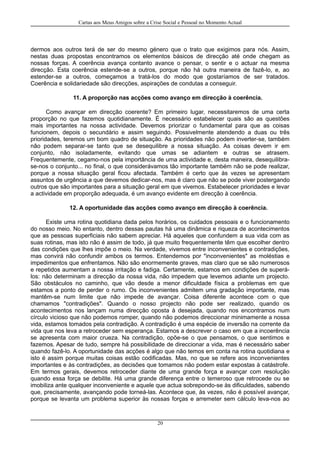 Cartas aos Meus Amigos sobre a Crise Social e Pessoal no Momento Actual
dermos aos outros terá de ser do mesmo género que o trato que exigimos para nós. Assim,
nestas duas propostas encontramos os elementos básicos de direcção até onde chegam as
nossas forças. A coerência avança contanto avance o pensar, o sentir e o actuar na mesma
direcção. Esta coerência estende-se a outros, porque não há outra maneira de fazê-lo, e, ao
estender-se a outros, começamos a tratá-los do modo que gostaríamos de ser tratados.
Coerência e solidariedade são direcções, aspirações de condutas a conseguir.
11. A proporção nas acções como avanço em direcção à coerência.
Como avançar em direcção coerente? Em primeiro lugar, necessitaremos de uma certa
proporção no que fazemos quotidianamente. É necessário estabelecer quais são as questões
mais importantes na nossa actividade. Devemos priorizar o fundamental para que as coisas
funcionem, depois o secundário e assim seguindo. Possivelmente atendendo a duas ou três
prioridades, teremos um bom quadro de situação. As prioridades não podem inverter-se, também
não podem separar-se tanto que se desequilibre a nossa situação. As coisas devem ir em
conjunto, não isoladamente, evitando que umas se adiantem e outras se atrasem.
Frequentemente, cegamo-nos pela importância de uma actividade e, desta maneira, desequilibra-
se-nos o conjunto... no final, o que considerávamos tão importante também não se pode realizar,
porque a nossa situação geral ficou afectada. Também é certo que às vezes se apresentam
assuntos de urgência a que devemos dedicar-nos, mas é claro que não se pode viver postergando
outros que são importantes para a situação geral em que vivemos. Estabelecer prioridades e levar
a actividade em proporção adequada, é um avanço evidente em direcção à coerência.
12. A oportunidade das acções como avanço em direcção à coerência.
Existe uma rotina quotidiana dada pelos horários, os cuidados pessoais e o funcionamento
do nosso meio. No entanto, dentro dessas pautas há uma dinâmica e riqueza de acontecimentos
que as pessoas superficiais não sabem apreciar. Há aqueles que confundem a sua vida com as
suas rotinas, mas isto não é assim de todo, já que muito frequentemente têm que escolher dentro
das condições que lhes impõe o meio. Na verdade, vivemos entre inconvenientes e contradições,
mas convirá não confundir ambos os termos. Entendemos por "inconvenientes" as moléstias e
impedimentos que enfrentamos. Não são enormemente graves, mas claro que se são numerosos
e repetidos aumentam a nossa irritação e fadiga. Certamente, estamos em condições de superá-
los: não determinam a direcção da nossa vida, não impedem que levemos adiante um projecto.
São obstáculos no caminho, que vão desde a menor dificuldade física a problemas em que
estamos a ponto de perder o rumo. Os inconvenientes admitem uma gradação importante, mas
mantêm-se num limite que não impede de avançar. Coisa diferente acontece com o que
chamamos "contradições". Quando o nosso projecto não pode ser realizado, quando os
acontecimentos nos lançam numa direcção oposta à desejada, quando nos encontramos num
círculo vicioso que não podemos romper, quando não podemos direccionar minimamente a nossa
vida, estamos tomados pela contradição. A contradição é uma espécie de inversão na corrente da
vida que nos leva a retroceder sem esperança. Estamos a descrever o caso em que a incoerência
se apresenta com maior crueza. Na contradição, opõe-se o que pensamos, o que sentimos e
fazemos. Apesar de tudo, sempre há possibilidade de direccionar a vida, mas é necessário saber
quando fazê-lo. A oportunidade das acções é algo que não temos em conta na rotina quotidiana e
isto é assim porque muitas coisas estão codificadas. Mas, no que se refere aos inconvenientes
importantes e às contradições, as decisões que tomamos não podem estar expostas à catástrofe.
Em termos gerais, devemos retroceder diante de uma grande força e avançar com resolução
quando essa força se debilite. Há uma grande diferença entre o temeroso que retrocede ou se
imobiliza ante qualquer inconveniente e aquele que actua sobrepondo-se às dificuldades, sabendo
que, precisamente, avançando pode torneá-las. Acontece que, às vezes, não é possível avançar,
porque se levanta um problema superior às nossas forças e arremeter sem cálculo leva-nos ao
20
 