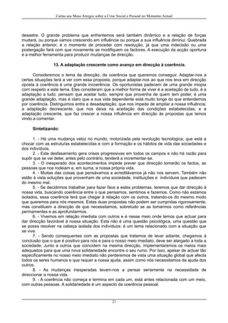 Cartas aos Meus Amigos sobre a Crise Social e Pessoal no Momento Actual
desastre. O grande problema que enfrentemos será também dinâmico e a relação de forças
mudará, ou porque vamos crescendo em influência ou porque a sua influência diminui. Quebrada
a relação anterior, é o momento de proceder com resolução, já que uma indecisão ou uma
postergação fará com que novamente se modifiquem os factores. A execução da acção oportuna
é a melhor ferramenta para produzir mudanças de direcção.
13. A adaptação crescente como avanço em direcção à coerência.
Consideremos o tema da direcção, da coerência que queremos conseguir. Adaptar-nos a
certas situações terá a ver com essa proposta, porque adaptar-nos ao que nos leva em direcção
oposta à coerência é uma grande incoerência. Os oportunistas padecem de uma grande miopia
com respeito a este tema. Eles consideram que a melhor forma de viver é a aceitação de tudo, é a
adaptação a tudo; pensam que aceitar tudo, sempre que provenha de quem tem poder, é uma
grande adaptação, mas é claro que a sua vida dependente está muito longe do que entendemos
por coerência. Distinguimos entre a desadaptação, que nos impede de ampliar a nossa influência;
a adaptação decrescente, que nos deixa na aceitação das condições estabelecidas; e a
adaptação crescente, que faz crescer a nossa influência em direcção às propostas que temos
vindo a comentar.
Sintetizando:
1. - Há uma mudança veloz no mundo, motorizada pela revolução tecnológica, que está a
chocar com as estruturas estabelecidas e com a formação e os hábitos de vida das sociedades e
dos indivíduos.
2. - Este desfasamento gera crises progressivas em todos os campos e não há razão para
supôr que se vai deter, antes pelo contrário, tenderá a incrementar-se.
3. - O inesperado dos acontecimentos impede prever que direcção tomarão os factos, as
pessoas que nos rodeiam e, em suma, a nossa própria vida.
4. - Muitas das coisas que pensávamos e acreditávamos já não nos servem. Também não
estão à vista soluções que provenham de uma sociedade, instituições e indivíduos que padecem
do mesmo mal.
5. - Se decidirmos trabalhar para fazer face a estes problemas, teremos que dar direcção à
nossa vida, buscando coerência entre o que pensamos, sentimos e fazemos. Como não estamos
isolados, essa coerência terá que chegar à relação com os outros, tratando-os do mesmo modo
que queremos para nós mesmos. Estas duas propostas não podem ser cumpridas rigorosamente,
mas constituem a direcção de que necessitamos, sobretudo se as tomarmos como referências
permamentes e as aprofundarmos.
6. - Vivemos em relação imediata com outros e é nesse meio onde temos que actuar para
dar direcção favorável à nossa situação. Esta não é uma questão psicológica, uma questão que
se possa resolver na cabeça isolada dos indivíduos: é um tema relacionado com a situação que
se vive.
7. - Sendo consequentes com as propostas que tratamos de levar adiante, chegamos à
conclusão que o que é positivo para nós e para o nosso meio imediato, deve ser alargado a toda a
sociedade. Junto a outros que coincidem na mesma direcção, implementaremos os meios mais
adequados para que uma nova solidariedade encontre o seu rumo. Por isso, apesar de actuar tão
especificamente no nosso meio imediato não perderemos de vista uma situação global que afecta
todos os seres humanos e que requer a nossa ajuda, assim como nós necessitamos da ajuda dos
outros.
8. - As mudanças inesperadas levam-nos a pensar seriamente na necessidade de
direccionar a nossa vida.
9. - A coerência não começa e termina em cada um, está antes relacionada com um meio,
com outras pessoas. A solidariedade é um aspecto da coerência pessoal.
21
 