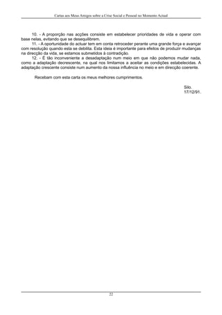 Cartas aos Meus Amigos sobre a Crise Social e Pessoal no Momento Actual
10. - A proporção nas acções consiste em estabelecer prioridades de vida e operar com
base nelas, evitando que se desequilibrem.
11. - A oportunidade do actuar tem em conta retroceder perante uma grande força e avançar
com resolução quando esta se debilita. Esta ideia é importante para efeitos de produzir mudanças
na direcção da vida, se estamos submetidos à contradição.
12. - É tão inconveniente a desadaptação num meio em que não podemos mudar nada,
como a adaptação decrescente, na qual nos limitamos a aceitar as condições estabelecidas. A
adaptação crescente consiste num aumento da nossa influência no meio e em direcção coerente.
Recebam com esta carta os meus melhores cumprimentos.
Silo.
17/12/91.
22
 