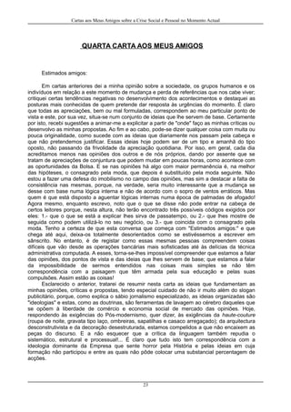 Cartas aos Meus Amigos sobre a Crise Social e Pessoal no Momento Actual
QUARTA CARTA AOS MEUS AMIGOS
Estimados amigos:
Em cartas anteriores dei a minha opinião sobre a sociedade, os grupos humanos e os
indivíduos em relação a este momento de mudança e perda de referências que nos cabe viver;
critiquei certas tendências negativas no desenvolvimento dos acontecimentos e destaquei as
posturas mais conhecidas de quem pretende dar resposta às urgências do momento. É claro
que todas as apreciações, bem ou mal formuladas, correspondem ao meu particular ponto de
vista e este, por sua vez, situa-se num conjunto de ideias que lhe servem de base. Certamente
por isto, recebi sugestões a animar-me a explicitar a partir de "onde" faço as minhas críticas ou
desenvolvo as minhas propostas. Ao fim e ao cabo, pode-se dizer qualquer coisa com muita ou
pouca originalidade, como sucede com as ideias que diariamente nos passam pela cabeça e
que não pretendemos justificar. Essas ideias hoje podem ser de um tipo e amanhã do tipo
oposto, não passando da frivolidade da apreciação quotidiana. Por isso, em geral, cada dia
acreditamos menos nas opiniões dos outros e de nós próprios, dando por assente que se
tratam de apreciações de conjuntura que podem mudar em poucas horas, como acontece com
as oportunidades da Bolsa. E se nas opiniões há algo com maior permanência é, na melhor
das hipóteses, o consagrado pela moda, que depois é substituído pela moda seguinte. Não
estou a fazer uma defesa do imobilismo no campo das opiniões, mas sim a destacar a falta de
consistência nas mesmas, porque, na verdade, seria muito interessante que a mudança se
desse com base numa lógica interna e não de acordo com o sopro de ventos erráticos. Mas
quem é que está disposto a aguentar lógicas internas numa época de palmadas de afogado!
Agora mesmo, enquanto escrevo, noto que o que se disse não pode entrar na cabeça de
certos leitores porque, nesta altura, não terão encontrado três possíveis códigos exigidos por
eles: 1.- que o que se está a explicar lhes sirva de passatempo, ou 2.- que lhes mostre de
seguida como podem utilizá-lo no seu negócio, ou 3.- que coincida com o consagrado pela
moda. Tenho a certeza de que esta conversa que começa com "Estimados amigos:" e que
chega até aqui, deixa-os totalmente desorientados como se estivéssemos a escrever em
sânscrito. No entanto, é de registar como essas mesmas pessoas compreendem coisas
difíceis que vão desde as operações bancárias mais sofisticadas até às delícias da técnica
administrativa computada. A esses, torna-se-lhes impossível compreender que estamos a falar
das opiniões, dos pontos de vista e das ideias que lhes servem de base; que estamos a falar
da impossibilidade de sermos entendidos nas coisas mais simples se não têm
correspondência com a paisagem que têm armada pela sua educação e pelas suas
compulsões. Assim estão as coisas!
Esclarecido o anterior, tratarei de resumir nesta carta as ideias que fundamentam as
minhas opiniões, críticas e propostas, tendo especial cuidado de não ir muito além do slogan
publicitário, porque, como explica o sábio jornalismo especializado, as ideias organizadas são
"ideologias" e estas, como as doutrinas, são ferramentas de lavagem ao cérebro daqueles que
se opõem à liberdade de comércio e economia social de mercado das opiniões. Hoje,
respondendo às exigências do Pós-modernismo, quer dizer, às exigências da haute-couture
(roupa de noite, gravata tipo laço, ombreiras, sapatilhas e casaco arregaçado); da arquitectura
desconstrutivista e da decoração desestruturada, estamos compelidos a que não encaixem as
peças do discurso. E a não esquecer que a crítica da linguagem também repudia o
sistemático, estrutural e processual!... É claro que tudo isto tem correspondência com a
ideologia dominante da Empresa que sente horror pela História e pelas ideias em cuja
formação não participou e entre as quais não pôde colocar uma substancial percentagem de
acções.
23
 