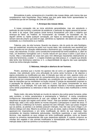 Cartas aos Meus Amigos sobre a Crise Social e Pessoal no Momento Actual
Brincadeiras à parte, comecemos já o inventário das nossas ideias, pelo menos das que
consideramos mais importantes. Devo realçar que boa parte delas foram apresentadas na
conferência que dei em Santiago de Chile em 23/05/91.
1. Arranque das nossas ideias.
A nossa concepção não se inicia admitindo generalidades, mas sim estudando o
particular da vida humana; o particular da existência; o particular do registo pessoal do pensar,
do sentir e do actuar. Esta postura inicial torna-a incompatível com todo o sistema que
arranque da "ideia", da "matéria", do "inconsciente", da "vontade", da "sociedade", etc. Se
alguém admite ou rejeita qualquer concepção, por lógica ou extravagante que esta seja,
sempre será ele próprio que está em jogo, admitindo ou rejeitando: ele estará em jogo, não a
sociedade, ou o inconsciente ou a matéria.
Falemos, pois, da vida humana. Quando me observo, não do ponto de vista fisiológico,
mas sim existencial, encontro-me posto num mundo dado, não construído nem escolhido por
mim. Encontro-me em situação relativamente a fenómenos que, começando pelo meu próprio
corpo, são ineludíveis. O corpo, como constituinte fundamental da minha existência, é, além do
mais, um fenómeno homogéneo com o mundo natural em que actua e sobre o qual actua o
mundo. Mas a naturalidade do corpo tem para mim diferenças importantes relativamente ao
resto dos fenómenos, a saber: 1.- o registo imediato que dele possuo; 2.- o registo que através
dele tenho dos fenómenos externos; e 3.- a disponibilidade de alguma das suas operações
mercê da minha intenção imediata.
2. Natureza, intenção e abertura do ser humano.
Porém, acontece que o mundo me aparece não só como um aglomerado de objectos
naturais, mas sobretudo como uma articulação de outros seres humanos e de objectos e
signos produzidos ou modificados por eles. A intenção que noto em mim, aparece como um
elemento interpretativo fundamental do comportamento dos outros e assim como constituo o
mundo social por compreensão de intenções, sou constituído por ele. Desde logo, estamos a
falar de intenções que se manifestam na acção corporal. É graças às expressões corporais ou
à percepção da situação em que se encontra o outro, que posso compreender os seus
significados, a sua intenção. Por outro lado, os objectos naturais e humanos aparecem-me
como sendo prazenteiros ou dolorosos e trato de colocar-me face a eles modificando a minha
situação.
Deste modo, não estou fechado ao mundo do natural e dos outros seres humanos, antes
pelo contrário, a minha característica é precisamente a "abertura". A minha consciência
configurou-se intersubjectivamente já que usa códigos de raciocínio, modelos emotivos,
esquemas de acção que registo como sendo "meus", mas que também reconheço noutros. E,
desde logo, está o meu corpo aberto ao mundo enquanto o percepciono e sobre ele actuo. O
mundo natural, à diferença do humano, aparece-me sem intenção. Claro que posso imaginar
que as pedras, as plantas e as estrelas possuem intenção, mas não vejo como chegar a um
efectivo diálogo com elas. Mesmo os animais em que, às vezes, capto a chispa da inteligência,
aparecem-me impenetráveis e em lenta modificação de dentro da sua natureza. Vejo
sociedades de insectos totalmente estruturadas, mamíferos superiores a usar rudimentos
técnicos, mas repetindo os seus códigos em lenta modificação genética, como se fossem
sempre os primeiros representantes das suas respectivas espécies. E quando comprovo as
virtudes dos vegetais e dos animais modificados e domesticados pelo Homem, observo a
intenção deste a abrir-se caminho e a humanizar o mundo.
24
 