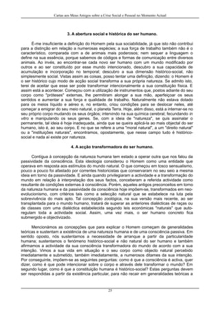 Cartas aos Meus Amigos sobre a Crise Social e Pessoal no Momento Actual
3. A abertura social e histórica do ser humano.
É-me insuficiente a definição do Homem pela sua sociabilidade, já que isto não contribui
para a distinção em relação a numerosas espécies; a sua força de trabalho também não é o
característico, comparada com a de animais mais poderosos; nem sequer a linguagem o
define na sua essência, porque sabemos de códigos e formas de comunicação entre diversos
animais. Ao invés, ao encontrar-se cada novo ser humano com um mundo modificado por
outros e ao ser constituído por esse mundo intencionado, descubro a sua capacidade de
acumulação e incorporação no temporal; descubro a sua dimensão histórico-social, não
simplesmente social. Vistas assim as coisas, posso tentar uma definição, dizendo: o Homem é
o ser histórico cujo modo de acção social transforma a sua própria natureza. Se admito isto,
terei de aceitar que esse ser pode transformar intencionalmente a sua constituição física. E
assim está a acontecer. Começou com a utilização de instrumentos que, postos adiante do seu
corpo como "próteses" externas, lhe permitiram alongar a sua mão, aperfeiçoar os seus
sentidos e aumentar a sua força e qualidade de trabalho. Naturalmente não estava dotado
para os meios líquido e aéreo e, no entanto, criou condições para se deslocar neles, até
começar a emigrar do seu meio natural, o planeta Terra. Hoje, além disso, está a internar-se no
seu próprio corpo mudando os seus órgãos; intervindo na sua química cerebral; fecundando in
vitro e manipulando os seus genes. Se, com a ideia de "natureza", se quis assinalar o
permanente, tal ideia é hoje inadequada, ainda que se queira aplicá-la ao mais objectal do ser
humano, isto é, ao seu corpo. E no que se refere a uma "moral natural", a um "direito natural"
ou a "instituições naturais", encontramos, opostamente, que nesse campo tudo é histórico-
social e nada aí existe por natureza.
4. A acção transformadora do ser humano.
Contígua à concepção da natureza humana tem estado a operar outra que nos falou da
passividade da consciência. Esta ideologia considerou o Homem como uma entidade que
operava em resposta aos estímulos do mundo natural. O que começou em tosco sensualismo,
pouco a pouco foi afastado por correntes historicistas que conservaram no seu seio a mesma
ideia em torno da passividade. E ainda quando privilegiaram a actividade e a transformação do
mundo em relação à interpretação dos seus factos, conceberam a referida actividade como
resultante de condições externas à consciência. Porém, aqueles antigos preconceitos em torno
da natureza humana e da passividade da consciência hoje impõem-se, transformados em neo-
evolucionismo, com critérios tais como a selecção natural que se estabelece na luta pela
sobrevivência do mais apto. Tal concepção zoológica, na sua versão mais recente, ao ser
transplantada para o mundo humano, tratará de superar as anteriores dialécticas de raças ou
de classes com uma dialéctica estabelecida segundo leis económicas "naturais" que auto-
regulam toda a actividade social. Assim, uma vez mais, o ser humano concreto fica
submergido e objectivizado.
Mencionámos as concepções que para explicar o Homem começam de generalidades
teóricas e sustentam a existência de uma natureza humana e de uma consciência passiva. Em
sentido oposto, nós sustentamos a necessidade de arranque a partir da particularidade
humana; sustentamos o fenómeno histórico-social e não natural do ser humano e também
afirmamos a actividade da sua consciência transformadora do mundo de acordo com a sua
intenção. Vimos a sua vida em situação e o seu corpo como objecto natural percebido
imediatamente e submetido, também imediatamente, a numerosos ditames da sua intenção.
Por conseguinte, impõem-se as seguintes perguntas: como é que a consciência é activa, quer
dizer, como é que pode intencionar sobre o corpo e através dele transformar o mundo? Em
segundo lugar, como é que a constituição humana é histórico-social? Estas perguntas devem
ser respondidas a partir da existência particular, para não recair em generalidades teóricas a
25
 
