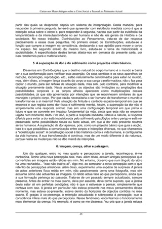 Cartas aos Meus Amigos sobre a Crise Social e Pessoal no Momento Actual
partir das quais se desprende depois um sistema de interpretação. Desta maneira, para
responder à primeira pergunta, ter-se-á que apreender com evidência imediata como é que a
intenção actua sobre o corpo e, para responder à segunda, haverá que partir da evidência da
temporalidade e da intersubjectividade no ser humano e não de leis gerais da História e da
sociedade. No nosso trabalho, Contribuições ao Pensamento, trata-se de dar resposta
precisamente a essas duas perguntas. No primeiro ensaio de Contribuições, estuda-se a
função que cumpre a imagem na consciência, destacando a sua aptidão para mover o corpo
no espaço. No segundo ensaio do mesmo livro, estuda-se o tema da historicidade e
sociabilidade. A especificidade destes temas afasta-nos em demasia da presente carta, por
isso remetemos para o material citado.
5. A superação da dor e do sofrimento como projectos vitais básicos.
Dissemos em Contribuições que o destino natural do corpo humano é o mundo e basta
ver a sua conformação para verificar esta asserção. Os seus sentidos e os seus aparelhos de
nutrição, locomoção, reprodução, etc., estão naturalmente conformados para estar no mundo,
mas, além disso, a imagem lança através do corpo a sua carga transformadora; não o faz para
copiar o mundo, para ser reflexo da situação dada, mas sim, pelo contrário, para modificar a
situação previamente dada. Neste acontecer, os objectos são limitações ou ampliações das
possibilidades corporais e os corpos alheios aparecem como multiplicações dessas
possibilidades, já que são governados por intenções que se reconhecem similares às que
manejam o próprio corpo. Por que razão necessitaria o ser humano de transformar o mundo e
transformar-se a si mesmo? Pela situação de finitude e carência espacio-temporal em que se
encontra e que regista como dor física e sofrimento mental. Assim, a superação da dor não é
simplesmente uma resposta animal, mas sim uma configuração temporal em que prima o
futuro e que se converte em impulso fundamental da vida, ainda que esta não se encontre
urgida num momento dado. Por isso, à parte a resposta imediata, reflexa e natural, a resposta
diferida para evitar a dor está impulsionada pelo sofrimento psicológico ante o perigo e está re-
presentada como possibilidade futura ou facto actual, em que a dor está presente noutros
seres humanos. A superação da dor aparece, pois, como um projecto básico que guia a acção.
Isso é o que possibilitou a comunicação entre corpos e intenções diversas, no que chamamos
a "constituição social". A constituição social é tão histórica como a vida humana, é configurante
da vida humana. A sua transformação é contínua, mas de um modo diferente à da natureza,
porque nesta as mudanças não se dão mercê de intenções.
6. Imagem, crença, olhar e paisagem.
Um dia qualquer, entro no meu quarto e percepciono a janela, reconheço-a, é-me
conhecida. Tenho uma nova percepção dela, mas, além disso, actuam antigas percepções que
convertidas em imagens estão retidas em mim. No entanto, observo que num ângulo do vidro
há uma rachadela... "isso não estava aí", digo-me, ao comparar a nova percepção com o que
retenho de percepções anteriores; além disso, experimento uma espécie de surpresa. A janela
de actos anteriores ficou retida em mim, não passivamente como uma fotografia, mas sim
actuante como são actuantes as imagens. O retido actua face ao que percepciono, ainda que
a sua formação pertença ao passado. Trata-se de um passado sempre actualizado, sempre
presente. Antes de entrar no meu quarto, dava por assente, dava como suposto, que a janela
devia estar ali em perfeitas condições; não é que o estivesse a pensar, simplesmente que
contava com isso. A janela em particular não estava presente nos meus pensamentos desse
momento, mas estava co-presente, estava dentro do horizonte de objectos contidos no meu
quarto. É graças à co-presença, à retenção actualizada e sobreposta à percepção, que a
consciência infere mais do que percepciona. Nesse fenómeno, encontramos o funcionamento
mais elementar da crença. No exemplo, é como se me dissesse: "eu cria que a janela estava
26
 
