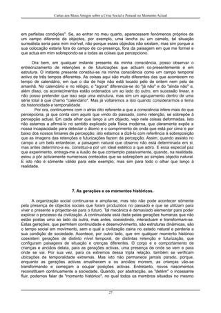Cartas aos Meus Amigos sobre a Crise Social e Pessoal no Momento Actual
em perfeitas condições". Se, ao entrar no meu quarto, aparecessem fenómenos próprios de
um campo diferente de objectos, por exemplo, uma lancha ou um camelo, tal situação
surrealista seria para mim incrível, não porque esses objectos não existam, mas sim porque a
sua colocação estaria fora do campo de co-presença, fora da paisagem em que me formei e
que actua em mim sobrepondo-se a todas as coisas que percepciono.
Ora bem, em qualquer instante presente da minha consciência, posso observar o
entrecruzamento de retenções e de futurizações que actuam co-presentemente e em
estrutura. O instante presente constitui-se na minha consciência como um campo temporal
activo de três tempos diferentes. As coisas aqui são muito diferentes das que acontecem no
tempo de calendário, em que o dia de hoje não está tocado pelo de ontem nem pelo de
amanhã. No calendário e no relógio, o "agora" diferencia-se do "já não" e do "ainda não" e,
além disso, os acontecimentos estão ordenados um ao lado do outro, em sucessão linear, e
não posso pretender que isso seja uma estrutura, mas sim um agrupamento dentro de uma
série total à que chamo "calendário". Mas já voltaremos a isto quando considerarmos o tema
da historicidade e temporalidade.
Por ora, continuemos com o atrás dito referente a que a consciência infere mais do que
percepciona, já que conta com aquilo que vindo do passado, como retenção, se sobrepõe à
percepção actual. Em cada olhar que lanço a um objecto, vejo nele coisas deformadas. Isto
não estamos a afirmá-lo no sentido explicado pela física moderna, que claramente expõe a
nossa incapacidade para detectar o átomo e o comprimento de onda que está por cima e por
baixo dos nossos limiares de percepção; isto estamos a dizê-lo com referência à sobreposição
que as imagens das retenções e futurizações fazem da percepção. Assim, quando assisto no
campo a um belo entardecer, a paisagem natural que observo não está determinada em si,
mas antes determino-a eu, constituo-a por um ideal estético a que adiro. E essa especial paz
que experimento, entrega-me a ilusão de que contemplo passivamente, quando, na realidade,
estou a pôr activamente numerosos conteúdos que se sobrepõem ao simples objecto natural.
E isto não é sómente válido para este exemplo, mas sim para todo o olhar que lanço à
realidade.
7. As gerações e os momentos históricos.
A organização social continua-se e amplia-se, mas isto não pode acontecer sómente
pela presença de objectos sociais que foram produzidos no passado e que se utilizam para
viver o presente e projectar-se para o futuro. Tal mecânica é demasiado elementar para poder
explicar o processo da civilização. A continuidade está dada pelas gerações humanas que não
estão postas uma ao lado da outra, mas antes, coexistindo, interactuam e transformam-se.
Estas gerações, que permitem continuidade e desenvolvimento, são estruturas dinâmicas, são
o tempo social em movimento, sem o qual a civilização cairia no estado natural e perderia a
sua condição de sociedade. Acontece, por outro lado, que em qualquer momento histórico
coexistem gerações de distinto nível temporal, de distintas retenção e futurização, que
configuram paisagens de situação e crenças diferentes. O corpo e o comportamento de
crianças e anciãos delata, para as gerações activas, uma presença de onde se vem e para
onde se vai. Por sua vez, para os extremos dessa tripla relação, também se verificam
ubicações de temporalidade extremas. Mas isto não permanece jamais parado, porque,
enquanto as gerações activas envelhecem e os anciãos morrem, as crianças vão-se
transformando e começam a ocupar posições activas. Entretanto, novos nascimentos
reconstituem continuamente a sociedade. Quando, por abstracção, se "detém" o incessante
fluir, podemos falar de "momento histórico", no qual todos os membros situados no mesmo
27
 