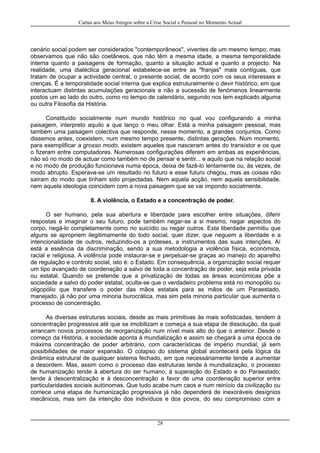 Cartas aos Meus Amigos sobre a Crise Social e Pessoal no Momento Actual
cenário social podem ser considerados "contemporâneos", viventes de um mesmo tempo; mas
observamos que não são coetâneos, que não têm a mesma idade, a mesma temporalidade
interna quanto a paisagens de formação, quanto a situação actual e quanto a projecto. Na
realidade, uma dialéctica geracional estabelece-se entre as "franjas" mais contíguas, que
tratam de ocupar a actividade central, o presente social, de acordo com os seus interesses e
crenças. É a temporalidade social interna que explica estruturalmente o devir histórico, em que
interactuam distintas acumulações geracionais e não a sucessão de fenómenos linearmente
postos um ao lado do outro, como no tempo de calendário, segundo nos tem explicado alguma
ou outra Filosofia da História.
Constituído socialmente num mundo histórico no qual vou configurando a minha
paisagem, interpreto aquilo a que lanço o meu olhar. Está a minha paisagem pessoal, mas
também uma paisagem colectiva que responde, nesse momento, a grandes conjuntos. Como
dissemos antes, coexistem, num mesmo tempo presente, distintas gerações. Num momento,
para exemplificar a grosso modo, existem aqueles que nasceram antes do transístor e os que
o fizeram entre computadores. Numerosas configurações diferem em ambas as experiências,
não só no modo de actuar como também no de pensar e sentir... e aquilo que na relação social
e no modo de produção funcionava numa época, deixa de fazê-lo lentamente ou, às vezes, de
modo abrupto. Esperava-se um resultado no futuro e esse futuro chegou, mas as coisas não
saíram do modo que tinham sido projectadas. Nem aquela acção, nem aquela sensibilidade,
nem aquela ideologia coincidem com a nova paisagem que se vai impondo socialmente.
8. A violência, o Estado e a concentração de poder.
O ser humano, pela sua abertura e liberdade para escolher entre situações, diferir
respostas e imaginar o seu futuro, pode também negar-se a si mesmo, negar aspectos do
corpo, negá-lo completamente como no suicídio ou negar outros. Esta liberdade permitiu que
alguns se apropriem ilegitimamente do todo social, quer dizer, que neguem a liberdade e a
intencionalidade de outros, reduzindo-os a próteses, a instrumentos das suas intenções. Aí
está a essência da discriminação, sendo a sua metodologia a violência física, económica,
racial e religiosa. A violência pode instaurar-se e perpetuar-se graças ao manejo do aparelho
de regulação e controlo social, isto é: o Estado. Em consequência, a organização social requer
um tipo avançado de coordenação a salvo de toda a concentração de poder, seja esta privada
ou estatal. Quando se pretende que a privatização de todas as áreas económicas põe a
sociedade a salvo do poder estatal, oculta-se que o verdadeiro problema está no monopólio ou
oligopólio que transfere o poder das mãos estatais para as mãos de um Paraestado,
manejado, já não por uma minoria burocrática, mas sim pela minoria particular que aumenta o
processo de concentração.
As diversas estruturas sociais, desde as mais primitivas às mais sofisticadas, tendem à
concentração progressiva até que se imobilizam e começa a sua etapa de dissolução, da qual
arrancam novos processos de reorganização num nível mais alto do que o anterior. Desde o
começo da História, a sociedade aponta à mundialização e assim se chegará a uma época de
máxima concentração de poder arbitrário, com características de império mundial, já sem
possibilidades de maior expansão. O colapso do sistema global acontecerá pela lógica da
dinâmica estrutural de qualquer sistema fechado, em que necessáriamente tende a aumentar
a desordem. Mas, assim como o processo das estruturas tende à mundialização, o processo
de humanização tende à abertura do ser humano, à superação do Estado e do Paraestado;
tende à descentralização e à desconcentração a favor de uma coordenação superior entre
particularidades sociais autónomas. Que tudo acabe num caos e num reinício da civilização ou
comece uma etapa de humanização progressiva já não dependerá de inexoráveis desígnios
mecânicos, mas sim da intenção dos indivíduos e dos povos, do seu compromisso com a
28
 