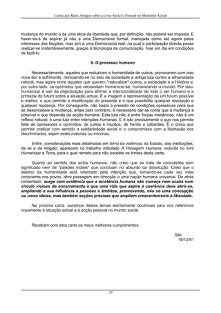 Cartas aos Meus Amigos sobre a Crise Social e Pessoal no Momento Actual
mudança do mundo e de uma ética da liberdade que, por definição, não poderá ser imposta. E
haver-se-á de aspirar já não a uma Democracia formal, manejada como até agora pelos
interesses das facções, mas sim a uma Democracia real, na qual a participação directa possa
realizar-se instantâneamente, graças à tecnologia de comunicação, hoje em dia em condições
de fazê-lo.
9. O processo humano
Necessariamente, aqueles que reduziram a humanidade de outros, provocaram com isso
nova dor e sofrimento, reiniciando-se no seio da sociedade a antiga luta contra a adversidade
natural, mas agora entre aqueles que querem "naturalizar" outros, a sociedade e a História e,
por outro lado, os oprimidos que necessitam humanizar-se, humanizando o mundo. Por isso,
humanizar é sair da objectivação para afirmar a intencionalidade de todo o ser humano e a
primazia do futuro sobre a situação actual. É a imagem e representação de um futuro possível
e melhor, o que permite a modificação do presente e o que possibilita qualquer revolução e
qualquer mudança. Por conseguinte, não basta a pressão de condições opressivas para que
se desencadeie a mudança, antes pelo contrário, é necessário dar-se conta que a mudança é
possível e que depende da acção humana. Esta luta não é entre forças mecânicas, não é um
reflexo natural; é uma luta entre intenções humanas. E é isto precisamente o que nos permite
falar de opressores e oprimidos, de justos e injustos, de heróis e cobardes. É o único que
permite praticar com sentido a solidariedade social e o compromisso com a libertação dos
discriminados, sejam estes maiorias ou minorias.
Enfim, considerações mais detalhadas em torno da violência, do Estado, das instituições,
da lei e da religião, aparecem no trabalho intitulado A Paisagem Humana, incluído no livro
Humanizar a Terra, para o qual remeto para não exceder os limites desta carta.
Quanto ao sentido dos actos humanos, não creio que se trate de convulsões sem
significado nem de "paixões inúteis" que concluam no absurdo da dissolução. Creio que o
destino da humanidade está orientado pela intenção que, tornando-se cada vez mais
consciente nos povos, abre passagem em direcção a uma nação humana universal. Do atrás
comentado, surge com evidência que a existência humana não começa nem acaba num
círculo vicioso de encerramento e que uma vida que aspire à coerência deve abrir-se,
ampliando a sua influência a pessoas e âmbitos, promovendo, não só uma concepção
ou umas ideias, mas também acções precisas que ampliem crescentemente a liberdade.
Na próxima carta, sairemos destes temas estritamente doutrinais para nos referirmos
novamente à situação actual e à acção pessoal no mundo social.
Recebam com esta carta os meus melhores cumprimentos.
Silo.
19/12/91
29
 