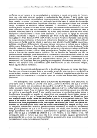 Cartas aos Meus Amigos sobre a Crise Social e Pessoal no Momento Actual
confiança no ser humano e na sua criatividade e considerar o mundo como reino do Homem,
reino que este pode dominar mediante o conhecimento das ciências. A partir desta nova
perspectiva expressa-se a necessidade de construir uma nova visão do universo e da História. De
igual maneira, as novas concepções do movimento humanista levam à redefinição da questão
religiosa tanto nas suas estruturas dogmáticas e litúrgicas como nas organizativas, que, naquele
tempo, impregnam as estruturas sociais medievais. O Humanismo, em correlação com a
modificação das forças económicas e sociais da época, representa um revolucionarismo cada vez
mais consciente e cada vez mais orientado para a discussão da ordem estabelecida. Mas a
Reforma no mundo alemão e a Contra-reforma no mundo latino tratam de travar as novas ideias
repropondo autoritariamente a visão cristã tradicional. A crise passa da Igreja às estruturas
estatais. Finalmente, o império e a monarquia por direito divino são eliminados mercê das
revoluções dos finais do século XVIII e XIX. Porém, depois da Revolução francesa e das guerras
da independência americanas, o Humanismo praticamente desapareceu pese embora continuar
como pano de fundo social de ideais e aspirações que alentam transformações económicas,
políticas e científicas. O Humanismo retrocedeu perante concepções e práticas que se instalam
até terminar o Colonialismo, a Segunda Guerra Mundial e o alinhamento bipolar do planeta. Nesta
situação, reabre-se o debate sobre o significado do ser humano e da natureza, sobre a justificação
das estruturas económicas e políticas, sobre a orientação da Ciência e da tecnologia e, em geral,
sobre a direcção dos acontecimentos históricos. São os filósofos da Existência que dão os
primeiros sinais: Heidegger, para desqualificar o Humanismo como uma metafísica mais (na sua
Carta sobre o Humanismo); Sartre, para defendê-lo (na sua conferência O Existencialismo é um
Humanismo); Luypen, para precisar o enquadramento teórico (em A Fenomenologia é um
Humanismo). Por outro lado, Althusser, para erguer uma postura Antihumanista (em Para Marx) e
Maritain, para apropriar-se da sua antítese a partir do Cristianismo (no seu Humanismo Integral),
fazem alguns esforços meritórios”.
“Depois de percorrido este longo caminho e das últimas discussões no campo das ideias,
fica claro que o Humanismo deve definir a sua posição actual não só enquanto concepção teórica
como também enquanto actividade e prática social. O estado da questão humanista deve ser
perspectivado com referência às condições em que o ser humano vive. Essas condições não são
abstractas”
“Por conseguinte, não é legítimo derivar o Humanismo de uma teoria sobre a Natureza, ou
uma teoria sobre a História, ou uma fé sobre Deus. A condição humana é tal que o encontro
imediato com a dor e com a necessidade de superá-la é ineludível. Tal condição, comum a tantas
outras espécies, encontra na humana a necessidade adicional de prever no futuro como superar a
dor e conseguir o prazer. A sua previsão do futuro apoia-se na experiência passada e na intenção
de melhorar a sua situação actual. O seu trabalho, acumulado em produções sociais, passa e
transforma-se de geração em geração em luta contínua pela superação das condições naturais e
sociais em que vive. Por isso, o Humanismo define o ser humano como ser histórico e com
um modo de acção social capaz de transformar o mundo e a sua própria natureza. Este
ponto é de capital importância porque, ao aceitá-lo, não se poderá depois afirmar um
direito natural, uma propriedade natural, instituições naturais ou, por último, um tipo de ser
humano no futuro tal qual é hoje, como se estivesse terminado para sempre. O antigo tema
da relação do homem com a Natureza ganha novamente importância. Ao retomá-lo, descobrimos
esse grande paradoxo em que o ser humano aparece sem fixidez, sem natureza, ao mesmo
tempo que notamos nele uma constante: a sua historicidade. É por isso que, esticando os termos,
pode dizer-se que a natureza do Homem é a sua História, a sua História social. Por
conseguinte, cada ser humano que nasce não é um primeiro exemplar equipado geneticamente
para responder ao seu meio, mas sim um ser histórico que desenvolve a sua experiência pessoal
numa paisagem social, numa paisagem humana”.
3
 