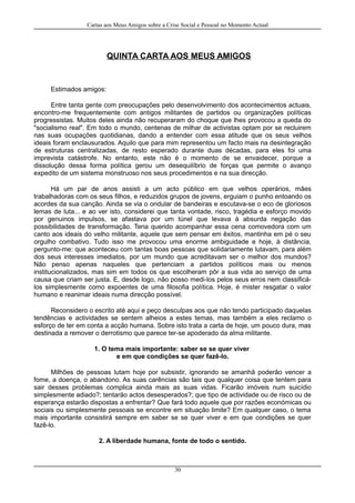Cartas aos Meus Amigos sobre a Crise Social e Pessoal no Momento Actual
QUINTA CARTA AOS MEUS AMIGOS
Estimados amigos:
Entre tanta gente com preocupações pelo desenvolvimento dos acontecimentos actuais,
encontro-me frequentemente com antigos militantes de partidos ou organizações políticas
progressistas. Muitos deles ainda não recuperaram do choque que lhes provocou a queda do
"socialismo real". Em todo o mundo, centenas de milhar de activistas optam por se recluirem
nas suas ocupações quotidianas, dando a entender com essa atitude que os seus velhos
ideais foram enclausurados. Aquilo que para mim representou um facto mais na desintegração
de estruturas centralizadas, de resto esperado durante duas décadas, para eles foi uma
imprevista catástrofe. No entanto, este não é o momento de se envaidecer, porque a
dissolução dessa forma política gerou um desequilíbrio de forças que permite o avanço
expedito de um sistema monstruoso nos seus procedimentos e na sua direcção.
Há um par de anos assisti a um acto público em que velhos operários, mães
trabalhadoras com os seus filhos, e reduzidos grupos de jovens, erguiam o punho entoando os
acordes da sua canção. Ainda se via o ondular de bandeiras e escutava-se o eco de gloriosos
lemas de luta... e ao ver isto, considerei que tanta vontade, risco, tragédia e esforço movido
por genuinos impulsos, se afastava por um túnel que levava à absurda negação das
possibilidades de transformação. Teria querido acompanhar essa cena comovedora com um
canto aos ideais do velho militante, aquele que sem pensar em êxitos, mantinha em pé o seu
orgulho combativo. Tudo isso me provocou uma enorme ambiguidade e hoje, à distância,
pergunto-me: que aconteceu com tantas boas pessoas que solidariamente lutavam, para além
dos seus interesses imediatos, por um mundo que acreditavam ser o melhor dos mundos?
Não penso apenas naqueles que pertenciam a partidos políticos mais ou menos
institucionalizados, mas sim em todos os que escolheram pôr a sua vida ao serviço de uma
causa que criam ser justa. E, desde logo, não posso medi-los pelos seus erros nem classificá-
los simplesmente como expoentes de uma filosofia política. Hoje, é mister resgatar o valor
humano e reanimar ideais numa direcção possível.
Reconsidero o escrito até aqui e peço desculpas aos que não tendo participado daquelas
tendências e actividades se sentem alheios a estes temas, mas também a eles reclamo o
esforço de ter em conta a acção humana. Sobre isto trata a carta de hoje, um pouco dura, mas
destinada a remover o derrotismo que parece ter-se apoderado da alma militante.
1. O tema mais importante: saber se se quer viver
e em que condições se quer fazê-lo.
Milhões de pessoas lutam hoje por subsistir, ignorando se amanhã poderão vencer a
fome, a doença, o abandono. As suas carências são tais que qualquer coisa que tentem para
sair desses problemas complica ainda mais as suas vidas. Ficarão imóveis num suicídio
simplesmente adiado?; tentarão actos desesperados?; que tipo de actividade ou de risco ou de
esperança estarão dispostas a enfrentar? Que fará todo aquele que por razões económicas ou
sociais ou simplesmente pessoais se encontre em situação limite? Em qualquer caso, o tema
mais importante consistirá sempre em saber se se quer viver e em que condições se quer
fazê-lo.
2. A liberdade humana, fonte de todo o sentido.
30
 