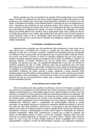 Cartas aos Meus Amigos sobre a Crise Social e Pessoal no Momento Actual
Mesmo aqueles que não se encontrem em situação limite questionarão a sua condição
actual, formando um esquema de vida futura. Mesmo aquele que prefira não pensar na sua
situação ou que transfira para outros essa responsabilidade, escolherá um esquema de vida.
Assim, a liberdade de escolha é uma realidade desde o momento em que nos questionamos o
viver e pensamos nas condições em que queremos fazê-lo. Que lutemos ou não por esse
futuro, sempre a liberdade de escolha fica em pé. E é unicamente este facto da vida humana
que pode justificar a existência dos valores, da moral, do direito e da obrigação, ao mesmo
tempo que permite refutar toda a política, toda a organização social, todo o estilo de vida que
se instale sem justificar o seu sentido, sem justificar para que serve ao ser humano concreto e
actual. Qualquer moral ou lei ou constituição social que parta de princípios supostamente
superiores à vida humana, coloca esta em situação de contingência, negando o seu essencial
sentido de liberdade.
3. A intenção, orientadora da acção.
Nascemos entre condições que não escolhemos. Não escolhemos o nosso corpo nem o
meio natural nem a sociedade nem o tempo e o espaço que nos calhou por sorte ou por
desgraça. A partir daí, e em algum momento, contamos com liberdade para nos suicidarmos
ou continuar a viver e para pensar nas condições em que o queremos fazer. Podemos revoltar-
nos contra uma tirania e triunfar ou morrer na empresa; podemos lutar por uma causa ou
facilitar a opressão; podemos aceitar um modelo de vida ou tratar de modificá-lo. Também nos
podemos enganar na escolha. Podemos crer que ao aceitar todo o estabelecido numa
sociedade, por perverso que seja, nos adaptamos perfeitamente e que isso nos oferece as
melhores condições de vida; ou então, podemos supôr que ao questionar tudo, sem fazer
diferenças entre o importante e o secundário, ampliamos o nosso campo de liberdade, quando
na realidade, a nossa influência para mudar as coisas diminui num fenómeno de inadaptação
acumulativo. Podemos, por último, priorizar a acção, ampliando a nossa influência numa
direcção possível que dê sentido à nossa existência. Em todos os casos, teremos que escolher
entre condições, entre necessidades, e fá-lo-emos de acordo com a nossa intenção e com o
esquema de vida que nos proponhamos. Desde logo, a própria intenção poderá ir mudando
em tão acidentado caminho.
4. Que faremos com a nossa vida?
Não nos podemos pôr esta questão em abstracto, mas sim em relação à situação em
que vivemos e às condições em que queremos viver. Para já, estamos numa sociedade e em
relação a outras pessoas e o nosso destino joga-se com o destino destas. Se cremos que tudo
está bem no presente e o futuro pessoal e social que vislumbramos parece-nos adequado, não
há outro tema senão seguir adiante, talvez com pequenas reformas, mas na mesma direcção.
Em sentido oposto, se pensamos que vivemos numa sociedade violenta, desigual e injusta,
ferida por crises progressivas que se correspondem com uma mudança vertiginosa no mundo,
imediatamente reflectimos sobre a necessidade de transformações pessoais e sociais
profundas. A crise global afecta-nos e arrasta-nos, perdemos referências estáveis e torna-se-
nos cada vez mais difícil planificar o nosso futuro. O mais grave é que não podemos levar
adiante uma acção de mudança coerente, porque as antigas formas de luta que conhecíamos,
fracassaram e porque a desintegração do tecido social impede a mobilização de conjuntos
humanos importantes. Desde logo, acontece-nos o mesmo que a todas as pessoas que
sofrem as dificuldades actuais e intuem a pioria das condições. Ninguém pode nem quer
mover-se em acções destinadas ao fracasso e, ao mesmo tempo, ninguém pode continuar
assim. E o pior é que com a nossa inacção estamos a deixar a passagem livre a maiores
desigualdades e injustiças. Formas de discriminação e atropelo, que julgávamos superadas,
31
 