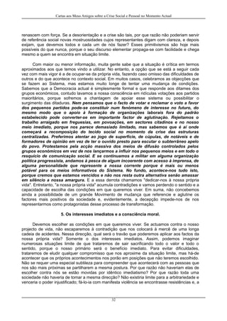 Cartas aos Meus Amigos sobre a Crise Social e Pessoal no Momento Actual
renascem com força. Se a desorientação e a crise são tais, por que razão não poderiam servir
de referência social novas mostruosidades cujos representantes digam com clareza, e depois
exijam, que devemos todos e cada um de nós fazer? Esses primitivismos são hoje mais
possíveis do que nunca, porque o seu discurso elementar propaga-se com facilidade e chega
mesmo a quem se encontra em situação limite.
Com maior ou menor informação, muita gente sabe que a situação é crítica em termos
aproximados aos que temos vindo a utilizar. No entanto, a opção que se está a seguir cada
vez com mais vigor é a de ocupar-se da própria vida, fazendo caso omisso das dificuldades de
outros e do que acontece no contexto social. Em muitos casos, celebramos as objecções que
se fazem ao Sistema, mas estamos muito longe de tentar uma mudança de condições.
Sabemos que a Democracia actual é simplesmente formal e que responde aos ditames dos
grupos económicos, contudo lavamos a nossa consciência em ridículas votações aos partidos
maioritários, porque sofremos a chantagem de apoiar esse sistema ou possibilitar o
surgimento das ditaduras. Nem pensamos que o facto de votar e reclamar o voto a favor
dos pequenos partidos pode-se constituir num fenómeno de interesse no futuro, do
mesmo modo que o apoio à formação de organizações laborais fora do padrão
estabelecido pode converter-se em importante factor de aglutinação. Rejeitamos o
trabalho arraigado em freguesias, em povoações, em sectores citadinos e no nosso
meio imediato, porque nos parece demasiado limitado, mas sabemos que é aí onde
começará a recomposição do tecido social no momento da crise das estruturas
centralizadas. Preferimos atentar ao jogo de superfície, de cúpulas, de notáveis e de
formadores de opinião em vez de ter o ouvido presto para escutar o subterrâneo apelo
do povo. Protestamos pela acção massiva dos meios de difusão controlados pelos
grupos económicos em vez de nos lançarmos a influir nos pequenos meios e em todo o
resquício de comunicação social. E se continuamos a militar em alguma organização
política progressista, andamos à pesca de algum incoerente com acesso à imprensa, de
alguma personalidade que represente a nossa corrente porque é mais ou menos
potável para os meios informativos do Sistema. No fundo, acontece-nos tudo isto,
porque cremos que estamos vencidos e não nos resta outra alternativa senão amassar
em silêncio a nossa amargura. E a essa derrota chamamos "dedicar-nos à nossa própria
vida". Entretanto, "a nossa própria vida" acumula contradições e vamos perdendo o sentido e a
capacidade de escolha das condições em que queremos viver. Em suma, não concebemos
ainda a possibilidade de um grande Movimento de mudança que referencie e aglutine os
factores mais positivos da sociedade e, evidentemente, a decepção impede-nos de nos
representarmos como protagonistas desse processo de transformação.
5. Os interesses imediatos e a consciência moral.
Devemos escolher as condições em que queremos viver. Se actuamos contra o nosso
projecto de vida, não escaparemos à contradição que nos colocará à mercê de uma longa
cadeia de acidentes. Nessa direcção, qual será o travão que poderemos aplicar aos factos da
nossa própria vida? Somente o dos interesses imediatos. Assim, podemos imaginar
numerosas situações limite de que trataremos de sair sacrificando todo o valor e todo o
sentido, porque o nosso primário será o benefício imediato. Para evitar dificuldades,
trataremos de eludir qualquer compromisso que nos aproxime da situação limite, mas há-de
acontecer que os próprios acontecimentos nos porão em posições que não teremos escolhido.
Não se requer uma especial subtileza para compreender que acontecerá com as pessoas que
nos são mais próximas se partilharem a mesma postura. Por que razão não haveriam elas de
escolher contra nós se estão movidas por idêntico imediatismo? Por que razão toda uma
sociedade não haveria de tomar a mesma direcção? Não existiria limite para a arbitrariedade e
venceria o poder injustificado; fá-lo-ia com manifesta violência se encontrasse resistências e, a
32
 