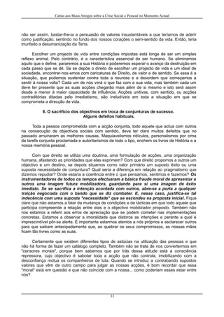Cartas aos Meus Amigos sobre a Crise Social e Pessoal no Momento Actual
não ser assim, bastar-lhe-ia a persuasão de valores insustentáveis a que teríamos de aderir
como justificação, sentindo no fundo dos nossos corações o sem-sentido da vida. Então, teria
triunfado a desumanização da Terra.
Escolher um projecto de vida entre condições impostas está longe de ser um simples
reflexo animal. Pelo contrário, é a característica essencial do ser humano. Se eliminamos
aquilo que o define, pararemos a sua História e poderemos esperar o avanço da destruição em
cada passo que se dê. Se se depõe o direito de escolher um projecto de vida e um ideal de
sociedade, encontrar-nos-emos com caricaturas de Direito, de valor e de sentido. Se essa é a
situação, que podemos sustentar contra toda a neurose e a desordem que começamos a
sentir à nossa volta? Cada um de nós verá o que faz com a sua vida, mas também cada um
deve ter presente que as suas acções chegarão mais além de si mesmo e isto será assim
desde a menor à maior capacidade de influência. Acções unitivas, com sentido, ou acções
contraditórias ditadas pelo imediatismo, são ineludíveis em toda a situação em que se
comprometa a direcção de vida.
6. O sacrifício dos objectivos em troca de conjunturas de sucesso.
Alguns defeitos habituais.
Toda a pessoa comprometida com a acção conjunta, todo aquele que actua com outros
na consecução de objectivos sociais com sentido, deve ter claro muitos defeitos que no
passado arruinaram as melhores causas. Maquiavelismos ridículos, personalismos por cima
da tarefa conjunta proclamada e autoritarismos de todo o tipo, enchem os livros de História e a
nossa memória pessoal.
Com que direito se utiliza uma doutrina, uma formulação de acções, uma organização
humana, afastando as prioridades que elas exprimem? Com que direito propomos a outros um
objectivo e um destino, se depois situamos como valor primário um suposto êxito ou uma
suposta necessidade de conjuntura? Qual seria a diferença em relação ao pragmatismo que
dizemos repudiar? Onde estaria a coerência entre o que pensamos, sentimos e fazemos? Os
instrumentadores de todos os tempos efectuaram a básica fraude moral de apresentar a
outros uma imagem futura mobilizadora, guardando para si uma imagem de êxito
imediato. Se se sacrifica a intenção acordada com outros, abre-se a porta a qualquer
traição negociada com o bando que se diz combater. E, nesse caso, justifica-se tal
indecência com uma suposta "necessidade" que se escondeu na proposta inicial. Fique
claro que não estamos a falar da mudança de condições e de tácticas em que todo aquele que
participa compreende a relação entre elas e o objectivo mobilizador proposto. Também não
nos estamos a referir aos erros de apreciação que se podem cometer nas implementações
concretas. Estamos a observar a imoralidade que distorce as intenções e perante a qual é
imprescindível pôr-se alerta. É importante estarmos atentos a nós próprios e esclarecer outros
para que saibam antecipadamente que, ao quebrar os seus compromissos, as nossas mãos
ficam tão livres como as suas.
Certamente que existem diferentes tipos de astúcias na utilização das pessoas e que
não há forma de fazer um catálogo completo. Também não se trata de nos convertermos em
"censores morais", porque bem sabemos que por trás dessa atitude está a consciência
repressora, cujo objectivo é sabotar toda a acção que não controla, imobilizando com a
desconfiança mútua os companheiros de luta. Quando se introduz a contrabando supostos
valores que vêm de outro campo para julgar as nossas acções, é bom recordar que essa
"moral" está em questão e que não coincide com a nossa... como poderiam esses estar entre
nós?
33
 