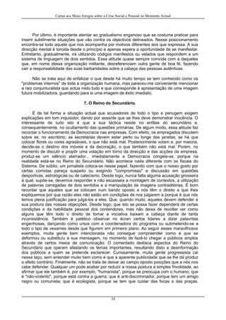 Cartas aos Meus Amigos sobre a Crise Social e Pessoal no Momento Actual
Por último, é importante atentar ao gradualismo enganoso que se costuma praticar para
inserir subtilmente situações que vão contra os objectivos delineados. Nesse posicionamento
encontra-se todo aquele que nos acompanha por motivos diferentes aos que expressa. A sua
direcção mental é torcida desde o princípio e apenas espera a oportunidade de se manifestar.
Entretanto, gradualmente, irá utilizando códigos manifestos ou velados que respondem a um
sistema de linguagem de dois sentidos. Essa atitude quase sempre coincide com a daqueles
que, em nome dessa organização militante, desreferenciam outra gente de boa fé, fazendo
cair a responsabilidade das suas barbaridades sobre a cabeça das pessoas autênticas.
Não se trata aqui de enfatizar o que desde há muito tempo se tem conhecido como os
"problemas internos" de toda a organização humana, mas pareceu-me conveniente mencionar
a raiz conjunturalista que actua nisto tudo e que corresponde à apresentação de uma imagem
futura mobilizadora, guardando para si uma imagem de êxito imediato.
7. O Reino do Secundário.
É de tal forma a situação actual que acusadores de todo o tipo e penugem exigem
explicações em tom inquisidor, dando por assente que se lhes deve demonstrar inocência. O
interessante de tudo isto é que a sua táctica reside no enfâse do secundário e,
consequentemente, no ocultamento das questões primárias. De algum modo, essa atitude faz
recordar o funcionamento da Democracia nas empresas. Com efeito, os empregados discutem
sobre se, no escritório, as secretárias devem estar perto ou longe das janelas; se há que
colocar flores ou cores agradáveis, o que não está mal. Posteriormente votam e, por maioria,
decide-se o destino dos móveis e da decoração, o que também não está mal. Porém, no
momento de discutir e propôr uma votação em torno da direcção e das acções da empresa,
produz-se um silêncio aterrador... imediatamente a Democracia congela-se, porque na
realidade está-se no Reino do Secundário. Não acontece nada diferente com os fiscais do
Sistema. De súbito, um jornalista coloca-se nesse papel, fazendo com que o nosso gosto por
certas comidas pareça suspeito ou exigindo "compromisso" e discussão em questões
desportivas, astrológicas ou de catecismo. Desde logo, nunca falta alguma acusação grosseira
à qual, supõe-se, devemos responder e não escasseia a montagem de contextos, a utilização
de palavras carregadas de dois sentidos e a manipulação de imagens contraditórias. É bom
recordar que aqueles que se colocam num bando oposto a nós têm o direito a que lhes
expliquemos por que razão eles não estão em condições de nos julgarem e porque é que nós
temos plena justificação para julgá-los a eles. Que, quando muito, aqueles devem defender a
sua postura das nossas objecções. Desde logo, que isto se possa fazer dependerá de certas
condições e da habilidade pessoal dos contendores, mas não deixa de revoltar ver como
alguns que têm todo o direito de tomar a iniciativa baixam a cabeça diante de tanta
inconsistência. Também é patético observar no écran certos lideres a dizer palavritas
engenhosas, dançando como ursos com a coordenadora do programa ou submetendo-se a
todo o tipo de vexames desde que figurem em primeiro plano. Ao seguir esses maravilhosos
exemplos, muita gente bem intencionada não consegue compreender como é que se
deformou ou substituíu a sua mensagem, no momento de fazê-lo chegar a públicos amplos
através de certos meios de comunicação. O comentado destaca aspectos do Reino do
Secundário que operam afastando os temas importantes, resultando disto a desinformação
dos públicos a quem se pretende esclarecer. Curiosamente, muita gente progressista cai
nesse laço, sem entender muito bem como é que a aparente publicidade que se lhe dá produz
o efeito contrário. Finalmente, não se trata de deixar ao campo oposto posições que a nós nos
cabe defender. Qualquer um pode acabar por reduzir a nossa postura a simples frivolidade, ao
afirmar que ele também é, por exemplo, "humanista", porque se preocupa com o humano; que
é "não-violento", porque está contra a guerra; que é anti-discriminador, porque tem um amigo
negro ou comunista; que é ecologista, porque se tem que cuidar das focas e das praças.
34
 