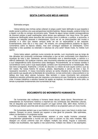 Cartas aos Meus Amigos sobre a Crise Social e Pessoal no Momento Actual
SEXTA CARTA AOS MEUS AMIGOS
Estimados amigos:
Vários leitores das minhas cartas voltaram à carga a pedir maior definição no que respeita à
acção social e política e às suas perspectivas transformadoras. Nessa situação, poderia limitar-me
a repetir o já dito no começo da primeira carta: “Desde há algum tempo recebo correspondência
de diversos países a pedir explicações sobre temas que aparecem nos meus livros. Em geral,
reclama-se clarificação sobre assuntos tão concretos como a violência, a política, a economia, a
ecologia, as relações pessoais e interpessoais. Como se vê, as preocupações são muitas e
diversas e é claro que nesses campos terão de ser os especialistas a dar resposta.
Evidentemente, esse não é o meu caso”. No entanto, em correspondência posterior fiz alguns
comentários sobre os tópicos citados, mas sem conseguir satisfazer as solicitações. Como
responder a tais questões na extensão e natureza de uma carta? Deste modo, fui metido num
aperto.
Como todos sabem, participo numa corrente de opinião, num movimento que ao longo de
três décadas tem produzido numerosas instituições e que se tem confrontado com ditaduras e
injustiças de todo o tipo. Sobretudo, tem-se confrontado com a desinformação, a calúnia e o
silêncio deliberado. De qualquer maneira, este movimento estendeu-se pelo mundo conservando
a sua independência tanto económica como ideológica. Provavelmente, se se tivesse rendido à
conveniência numa curta e suja especulação, contaria com reconhecimento e mediatização. Mas
isso teria consagrado, finalmente, o triunfo do absurdo e a vitória de tudo aquilo contra o que se
tem lutado. Na nossa história há sangue, prisões, deportações e cercos de todo o tipo. É
necessário recordá-lo. O nosso movimento sempre se sentiu tributário do humanismo histórico
pelo acento que aquele pôs na liberdade de consciência, na luta contra todo o obscurantismo e na
defesa dos mais altos valores humanos. Mas também o nosso movimento tem produzido
trabalhos e estudos suficientes para dar resposta a uma época em que, finalmente, se precipitou a
crise. A esses trabalhos e estudos haverei de apelar ao explicar, na extensão de uma carta, os
temas e propostas fundamentais dos humanistas de hoje.
* * * *
DOCUMENTO DO MOVIMENTO HUMANISTA
Os humanistas são mulheres e homens deste século, desta época. Reconhecem os
antecedentes do Humanismo histórico e inspiram-se nos contributos das diferentes culturas,
não só daquelas que neste momento ocupam um lugar central. São, além disso, homens e
mulheres que deixam para trás este século e este milénio e se projectam para um novo mundo.
Os humanistas sentem que a sua história é muito longa e que o seu futuro é ainda mais
extenso. Pensam no porvir, lutando por superar a crise geral do presente. São optimistas,
crêem na liberdade e no progresso social.
Os humanistas são internacionalistas, aspiram a uma nação humana universal.
Compreendem globalmente o mundo em que vivem e actuam no seu meio imediato. Não
desejam um mundo uniforme mas sim múltiplo: múltiplo nas etnias, línguas e costumes;
múltiplo nas localidades, nas regiões e nas autonomias; múltiplo nas ideias e nas aspirações;
36
 