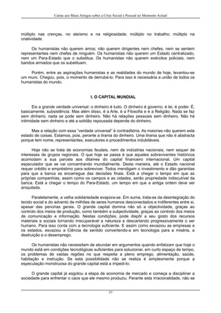 Cartas aos Meus Amigos sobre a Crise Social e Pessoal no Momento Actual
múltiplo nas crenças, no ateísmo e na religiosidade; múltiplo no trabalho; múltiplo na
criatividade.
Os humanistas não querem amos; não querem dirigentes nem chefes, nem se sentem
representantes nem chefes de ninguém. Os humanistas não querem um Estado centralizado,
nem um Para-Estado que o substitua. Os humanistas não querem exércitos policiais, nem
bandos armados que os substituam.
Porém, entre as aspirações humanistas e as realidades do mundo de hoje, levantou-se
um muro. Chegou, pois, o momento de derrubá-lo. Para isso é necessária a união de todos os
humanistas do mundo.
I. O CAPITAL MUNDIAL
Eis a grande verdade universal: o dinheiro é tudo. O dinheiro é governo, é lei, é poder. É,
basicamente, subsistência. Mas além disso, é a Arte, é a Filosofia e é a Religião. Nada se faz
sem dinheiro; nada se pode sem dinheiro. Não há relações pessoais sem dinheiro. Não há
intimidade sem dinheiro e até a solidão repousada depende do dinheiro.
Mas a relação com essa “verdade universal” é contraditória. As maiorias não querem este
estado de coisas. Estamos, pois, perante a tirania do dinheiro. Uma tirania que não é abstracta
porque tem nome, representantes, executores e procedimentos indubitáveis.
Hoje não se trata de economias feudais, nem de indústrias nacionais; nem sequer de
interesses de grupos regionais. O que hoje se passa é que aqueles sobreviventes históricos
acomodam a sua parcela aos ditames do capital financeiro internacional. Um capital
especulador que se vai concentrando mundialmente. Desta maneira, até o Estado nacional
requer crédito e empréstimo para sobreviver. Todos mendigam o investimento e dão garantias
para que a banca se encarregue das decisões finais. Está a chegar o tempo em que as
próprias companhias, assim como os campos e as cidades, serão propriedade indiscutível da
banca. Está a chegar o tempo do Para-Estado, um tempo em que a antiga ordem deve ser
aniquilada.
Paralelamente, a velha solidariedade evapora-se. Em suma, trata-se da desintegração do
tecido social e do advento de milhões de seres humanos desconectados e indiferentes entre si,
apesar das penúrias gerais. O grande capital domina não só a objectividade, graças ao
controlo dos meios de produção, como também a subjectividade, graças ao controlo dos meios
de comunicação e informação. Nestas condições, pode dispôr a seu gosto dos recursos
materiais e sociais tornando irrecuperável a natureza e descartando progressivamente o ser
humano. Para isso conta com a tecnologia suficiente. E assim como esvaziou as empresas e
os estados, esvaziou a Ciência de sentido convertendo-a em tecnologia para a miséria, a
destruição e o desemprego.
Os humanistas não necessitam de abundar em argumentos quando enfatizam que hoje o
mundo está em condições tecnológicas suficientes para solucionar, em curto espaço de tempo,
os problemas de vastas regiões no que respeita a pleno emprego, alimentação, saúde,
habitação e instrução. Se esta possibilidade não se realiza é simplesmente porque a
especulação monstruosa do grande capital está a impedi-lo.
O grande capital já esgotou a etapa de economia de mercado e começa a disciplinar a
sociedade para enfrentar o caos que ele mesmo produziu. Perante esta irracionalidade, não se
37
 