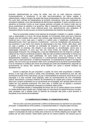 Cartas aos Meus Amigos sobre a Crise Social e Pessoal no Momento Actual
levantam dialecticamente as vozes da razão, mas sim os mais obscuros racismos,
fundamentalismos e fanatismos. E se este neo-irracionalismo vai liderar regiões e
colectividades, então a margem de acção das forças progressistas fica dia-a-dia mais reduzida.
Por outro lado, milhões de trabalhadores já tomaram consciência, tanto das irrealidades do
centralismo estatista, como das falsidades da Democracia capitalista. E assim acontece que os
operários se levantam contra as suas cúpulas gremiais corruptas, do mesmo modo que os
povos questionam os partidos e os governos. Mas é necessário dar uma orientação a estes
fenómenos, pois de outro modo estancar-se-ão num espontaneísmo sem progresso. É
necessário discutir no seio do povo os temas fundamentais dos factores de produção.
Para os humanistas existem como factores de produção o trabalho e o capital, e estão a
mais a especulação e a usura. Na actual situação, os humanistas lutam para que a absurda
relação que tem existido entre esses dois factores seja totalmente transformada. Até agora,
impôs-se que o lucro seja para o capital e o salário para o trabalhador, justificando tal
desiquilíbrio pelo “risco” que assume o investimento... como se o trabalhador não arriscasse o
seu presente e o seu futuro nos vaivéns do desemprego e da crise. Porém, além disso, está
em jogo a gestão e a decisão na orientação da empresa. O lucro não destinado ao
reinvestimento na empresa, não dirigido à sua expansão ou diversificação, deriva para a
especulação financeira. O lucro que não cria novas fontes de trabalho, deriva para a
especulação financeira. Por conseguinte, a luta dos trabalhadores tem de dirigir-se a obrigar o
capital ao seu máximo rendimento produtivo. Mas isto não se poderá implementar a menos que
a gestão e a direcção sejam partilhadas. De outro modo, como se poderia evitar os
despedimentos massivos, o encerramento e o esvaziamento empresarial? Porque o maior
dano está no subinvestimento, na falência fraudulenta, no endividamento forçado e na fuga de
capital; não nos lucros que se possam obter como consequência do aumento da produtividade.
E se se insistisse no confisco dos meios de produção por parte dos trabalhadores, seguindo os
ensinamentos do século XIX, deveria ter-se também em conta o recente fracasso do
Socialismo real.
Quanto à objecção de que enquadrar o capital, tal como está enquadrado o trabalho,
produz a sua fuga para pontos e áreas mais proveitosas, deve esclarecer-se que isto não
acontecerá durante muito mais tempo, já que a irracionalidade do esquema actual leva-o à sua
saturação e à crise mundial. Essa objecção, além do reconhecimento de uma imoralidade
radical, desconhece o processo histórico da transferência do capital para a banca, resultando
disso que o próprio empresário se vai convertendo em empregado sem decisão dentro de uma
cadeia em que aparenta autonomia. Por outro lado, à medida que se agudize o processo
recessivo, o próprio empresariado começará a considerar estes pontos.
Os humanistas sentem a necessidade de actuar não só no campo laboral como também
no campo político para impedir que o Estado seja um instrumento do capital financeiro mundial,
para conseguir que a relação entre os factores de produção seja justa e para devolver à
sociedade a sua autonomia arrebatada.
II. A DEMOCRACIA FORMAL E A DEMOCRACIA REAL
Tem-se vindo a arruinar gravemente o edifício da Democracia ao racharem as suas bases
principais: a independência entre poderes, a representatividade e o respeito pelas minorias.
A teórica independência entre poderes é um contrasenso. Basta pesquisar na prática a
origem e composição de cada um deles para comprovar as íntimas relações que os ligam. Não
poderia ser de outra maneira. Todos fazem parte de um mesmo sistema. De maneira que as
38
 