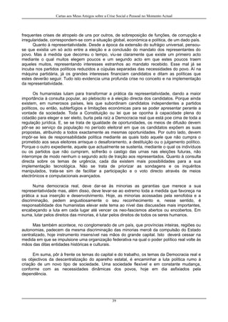 Cartas aos Meus Amigos sobre a Crise Social e Pessoal no Momento Actual
frequentes crises de atropelo de uns por outros, de sobreposição de funções, de corrupção e
irregularidade, correspondem-se com a situação global, económica e política, de um dado país.
Quanto à representatividade. Desde a época da extensão do sufrágio universal, pensou-
se que existia um só acto entre a eleição e a conclusão do mandato dos representantes do
povo. Mas à medida que decorreu o tempo, viu-se claramente que existe um primeiro acto
mediante o qual muitos elegem poucos e um segundo acto em que estes poucos traem
aqueles muitos, representando interesses estranhos ao mandato recebido. Esse mal já se
incuba nos partidos políticos reduzidos a cúpulas separadas das necessidades do povo. Aí na
máquina partidária, já os grandes interesses financiam candidatos e ditam as políticas que
estes deverão seguir. Tudo isto evidencia uma profunda crise no conceito e na implementação
da representatividade.
Os humanistas lutam para transformar a prática da representatividade, dando a maior
importância à consulta popular, ao plebiscito e à eleição directa dos candidatos. Porque ainda
existem, em numerosos países, leis que subordinam candidatos independentes a partidos
políticos, ou então, subterfúgios e limitações económicas para se poder apresentar perante a
vontade da sociedade. Toda a Constituição ou lei que se oponha à capacidade plena do
cidadão para eleger e ser eleito, burla pela raíz a Democracia real que está poe cima de toda a
regulação jurídica. E, se se trata de igualdade de oportunidades, os meios de difusão devem
pôr-se ao serviço da população no período eleitoral em que os candidatos expõem as suas
propostas, atribuindo a todos exactamente as mesmas oportunidades. Por outro lado, devem
impôr-se leis de responsabilidade política mediante as quais todo aquele que não cumpra o
prometido aos seus eleitores arrisque o desaforamento, a destituição ou o julgamento político.
Porque o outro expediente, aquele que actualmente se sustenta, mediante o qual os indivíduos
ou os partidos que não cumpram, sofrerão o castigo das urnas nas eleições futuras, não
interrompe de modo nenhum o segundo acto de traição aos representados. Quanto à consulta
directa sobre os temas de urgência, cada dia existem mais possibilidades para a sua
implementação tecnológica. Não se trata de priorizar as sondagens e os inquéritos
manipulados, trata-se sim de facilitar a participação e o voto directo através de meios
electrónicos e computacionais avançados.
Numa democracia real, deve dar-se às minorias as garantias que merece a sua
representatividade mas, além disso, deve levar-se ao extremo toda a medida que favoreça na
prática a sua inserção e desenvolvimento. Hoje, as minorias acossadas pela xenofobia e a
discriminação, pedem angustiosamente o seu reconhecimento e, nesse sentido, é
responsabilidade dos humanistas elevar este tema ao nível das discussões mais importantes,
encabeçando a luta em cada lugar até vencer os neo-fascismos abertos ou encobertos. Em
suma, lutar pelos direitos das minorias, é lutar pelos direitos de todos os seres humanos.
Mas também acontece, no conglomerado de um país, que províncias inteiras, regiões ou
autonomias, padecem da mesma discriminação das minorias mercê da compulsão do Estado
centralizado, hoje instrumento insensível nas mãos do grande capital. Isto deverá cessar na
medida em que se impulsione uma organização federativa na qual o poder político real volte às
mãos das ditas entidades históricas e culturais.
Em suma, pôr à frente os temas do capital e do trabalho, os temas da Democracia real e
os objectivos da descentralização do aparelho estatal, é encaminhar a luta política rumo à
criação de um novo tipo de sociedade. Uma sociedade flexível e em constante mudança,
conforme com as necessidades dinâmicas dos povos, hoje em dia asfixiados pela
dependência.
39
 