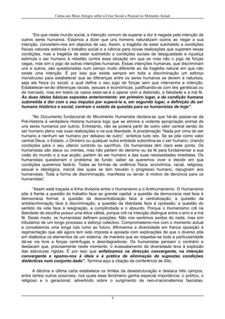 Cartas aos Meus Amigos sobre a Crise Social e Pessoal no Momento Actual
“Eis que neste mundo social, a intenção comum de superar a dor é negada pela intenção de
outros seres humanos. Estamos a dizer que uns homens naturalizam outros ao negar a sua
intenção, convertem-nos em objectos de uso. Assim, a tragédia de estar submetido a condições
físicas naturais estimula o trabalho social e a ciência para novas realizações que superem essas
condições, mas a tragédia de estar submetido a condições sociais de desigualdade e injustiça
estimula o ser humano à rebelião contra essa situação em que se nota não o jogo de forças
cegas, mas sim o jogo de outras intenções humanas. Essas intenções humanas, que discriminam
uns e outros, são questionadas num campo muito diferente ao da tragédia natural em que não
existe uma intenção. É por isso que existe sempre em toda a discriminação um esforço
monstruoso para estabelecer que as diferenças entre os seres humanos se devem à natureza,
seja ela física ou social, a qual define o seu jogo de forças sem que intervenha a intenção.
Estabelecer-se-ão diferenças raciais, sexuais e económicas, justificando-as com leis genéticas ou
de mercado, mas em todos os casos estar-se-á a operar com a distorsão, a falsidade e a má fé.
As duas ideias básicas expostas anteriormente: em primeiro lugar, a da condição humana
submetida à dor com o seu impulso por superá-la e, em segundo lugar, a definição do ser
humano histórico e social, centram o estado da questão para os humanistas de hoje”.
“No Documento fundacional do Movimento Humanista declara-se que há-de passar-se da
Pré-História à verdadeira História humana logo que se elimine a violenta apropriação animal de
uns seres humanos por outros. Entretanto, não se poderá partir de outro valor central senão do
ser humano pleno nas suas realizações e na sua liberdade. A proclamação “Nada por cima do ser
humano e nenhum ser humano por debaixo de outro”, sintetiza tudo isto. Se se põe como valor
central Deus, o Estado, o Dinheiro ou qualquer outra entidade subordina-se o ser humano, criando
condições para o seu ulterior controlo ou sacrifício. Os humanistas têm claro este ponto. Os
humanistas são ateus ou crentes, mas não partem do ateísmo ou da fé para fundamentar a sua
visão do mundo e a sua acção; partem do ser humano e das suas necessidades imediatas. Os
humanistas questionam o problema de fundo: saber se queremos viver e decidir em que
condições queremos fazê-lo. Todas as formas de violência física, económica, racial, religiosa,
sexual e ideológica, mercê das quais se tem travado o progresso humano, repugnam aos
humanistas. Toda a forma de discriminação, manifesta ou larvar, é motivo de denúncia para os
humanistas”.
“Assim está traçada a linha divisória entre o Humanismo e o Antihumanismo. O Humanismo
põe à frente a questão do trabalho face ao grande capital; a questão da democracia real face à
democracia formal; a questão da descentralização face à centralização; a questão da
antidiscriminação face à discriminação; a questão da liberdade face à opressão; a questão do
sentido da vida face à resignação, a cumplicidade e o absurdo. Porque o Humanismo crê na
liberdade de escolha possui uma ética válida, porque crê na intenção distingue entre o erro e a má
fé. Deste modo, os humanistas definem posições. Não nos sentimos saídos do nada, mas sim
tributários de um longo processo e esforço colectivo. Comprometemo-nos com o momento actual
e concebemos uma longa luta rumo ao futuro. Afirmamos a diversidade em franca oposição à
regimentação que até agora tem sido imposta e apoiada com explicações de que o diverso põe
em dialéctica os elementos de um sistema, de maneira que ao respeitar-se toda a particularidade
dá-se via livre a forças centrífugas e desintegradoras. Os humanistas pensam o contrário e
destacam que, precisamente neste momento, o avassalamento da diversidade leva à explosão
das estruturas rígidas. É por isso que enfatizamos na direcção convergente, na intenção
convergente e opomo-nos à ideia e à prática de eliminação de supostas condições
dialécticas num conjunto dado”. Termina aqui a citação da conferência de Silo.
A décima e última carta estabelece os limites da desestruturação e destaca três campos,
entre tantos outros possíveis, nos quais esse fenómeno ganha especial importância: o político, o
religioso e o geracional, advertindo sobre o surgimento de neo-irracionalismos fascistas,
4
 