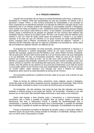 Cartas aos Meus Amigos sobre a Crise Social e Pessoal no Momento Actual
III. A POSIÇÃO HUMANISTA
A acção dos humanistas não se inspira em teorias fantasiosas sobre Deus, a Natureza, a
Sociedade ou a História. Parte das necessidades da vida que consistem em afastar a dor e
aproximar o prazer. Porém, a vida humana acrescenta às necessidades a sua previsão do
futuro, baseando-se na experiência passada e na intenção de melhorar a situação actual. A sua
experiência não é um simples produto de selecções ou acumulações naturais e fisiológicas,
como sucede em todas as espécies, é sim experiência social e experiência pessoal dirigidas
para superar a dor actual e para evitá-la no futuro. O seu trabalho, acumulado em produções
sociais, passa e transforma-se de geração em geração em luta contínua pela melhoria das
condições naturais, mesmo as do próprio corpo. Por isto, o ser humano deve ser definido como
histórico e com um modo de acção social capaz de transformar o mundo e a sua prõpria
natureza. E de cada vez que um indivíduo ou um grupo humano se impõe violentamente a
outros, consegue parar a História, convertendo as suas vítimas em objectos “ naturais “. A
natureza não tem intenções, pelo que ao negar-se a liberdade e as intenções de outros, estes
são convertidos em objectos naturais, em objectos de uso.
O progresso da humanidade, em lenta ascensão, necessita transformar a natureza e a
sociedade, eliminando a violenta apropriação animal de uns seres humanos por outros.
Quando isto aconteça, passar-se-á da Pré-História a uma plena História humana. Entretanto,
não se pode partir de outro valor central senão de o do ser humano pleno nas suas realizações
e na sua liberdade. Por isso, os humanistas proclamam: “Nada por cima do ser humano e
nenhum ser humano por baixo de outro”. Se se põe como valor central Deus, o Estado, o
Dinheiro ou qualquer outra entidade, subordina-se o ser humano criando condições para o seu
ulterior controlo ou sacrifício. Os humanistas têm este ponto claro. Os humanistas são ateus ou
crentes, mas não partem do seu ateísmo ou da sua fé para fundamentar a sua visão do mundo
e a sua acção; partem do ser humano e das suas necessidades imediatas. E se na sua luta por
um mundo melhor, crêem descobrir uma intenção que move a História em direcção
progressiva, pôem essa fé ou essa descoberta ao serviço do ser humano.
Os humanistas questionam o problema de fundo: saber se se quer viver e decidir em que
condições fazê-lo.
Todas as formas de violência física, económica, racial, religiosa, sexual e ideológica,
mercê das quais se tem travado o progresso humano, repugnam aos humanistas. Toda a forma
de discriminação, manifesta ou larvar, é um motivo de denúncia para os humanistas.
Os humanistas não são violentos, mas acima de tudo não são cobardes nem temem
enfrentar a violência porque a sua acção tem sentido. Os humanistas conectam a sua vida
pessoal com a vida social. Não levantam falsas antinomias e nisso radica a sua coerência.
Assim está traçada a linha divisória entre o Humanismo e o Anti-humanismo. O
Humanismo põe à frente a questão do trabalho face ao grande capital; a questão da
Democracia real face à Democracia formal; a questão da descentralização face à
centralização; a questão da anti-discriminação face à discriminação; a questão da liberdade
face à opressão; a questão do sentido da vida face à resignação, à cumplicidade e ao absurdo.
Porque o Humanismo se baseia na liberdade de escolha, possui a única ética válida do
momento actual. De igual modo, porque acredita na intenção e na liberdade, distingue entre o
erro e a má fé, entre o equivocado e o traidor.
40
 