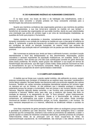 Cartas aos Meus Amigos sobre a Crise Social e Pessoal no Momento Actual
IV. DO HUMANISMO INGÉNUO AO HUMANISMO CONSCIENTE
É na base social, nos locais de labor e de habitação dos trabalhadores, onde o
Humanismo deve converter o simples protesto em força consciente orientada para a
transformação das estruturas económicas.
Quanto aos membros combativos das organizações gremiais e aos membros de partidos
políticos progressistas, a sua luta tornar-se-á coerente na medida em que tendam a
transformar as cúpulas das organizações em que estão inscritos, dando às suas colectividades
uma orientação que ponha em primeiro lugar e por cima de reivindicações imediatistas, as
questões de fundo que propicia o Humanismo.
Vastas camadas de estudantes e docentes, normalmente sensíveis à injustiça, irão
tornando consciente a sua vontade de mudança na medida em que a crise geral do sistema os
afecte. E, certamente, a gente da Imprensa em contacto com a tragédia quotidiana, está hoje
em condições de actuar na direcção humanista, do mesmo modo que sectores da
intelectualidade cuja produção está em contradição com as pautas que este sistema desumano
promove.
São numerosas as posturas que, tendo por base o sofrimento humano, convidam à acção
desinteressada a favor dos desapossados ou dos discriminados. Associações, grupos
voluntários e sectores importantes da população mobilizam-se, em ocasiões, dando o seu
contributo positivo. Sem dúvida que uma das suas contribuições consiste em gerar denúncias
sobre esses problemas. No entanto, esses grupos não delineiam a sua acção em termos de
transformação das estruturas que dão lugar a esses males. Estas posturas inscrevem-se mais
no Humanitarismo do que no Humanismo consciente. Nelas já se encontram protestos e
acções pontuais susceptíveis de serem aprofundadas e estendidas.
V. O CAMPO ANTI-HUMANISTA
À medida que as forças que o grande capital mobiliza, vão asfixiando os povos, surgem
posturas incoerentes que começam a fortalecer-se ao explorar esse mau-estar, canalizando-o
contra falsos culpados. Na base destes neo-fascismos está uma profunda negação dos valores
humanos. Também em certas correntes ecologistas desviatórias aposta-se em primeiro lugar
na natureza em vez do Homem. Já não predicam que o desastre ecológico é desastre,
justamente porque faz perigar a humanidade, mas sim porque o ser humano atentou contra a
natureza. Segundo algumas destas correntes, o ser humano está contaminado e por isso
contamina a natureza. Melhor seria, para eles, que a medicina não tivesse tido êxito no
combate às doenças e no alargamento da vida. “A Terra primeiro”, gritam histericamente,
recordando as proclamações do nazismo. Desde aí à discriminação de culturas que
contaminam, de estrangeiros que sujam e poluem, à um curto passo. Estas correntes
inscrevem-se também no Anti-humanismo porque, no fundo, desprezam o ser humano. Os
seus mentores desprezam-se a si mesmos, reflectindo as tendências niilistas e suicidas na
moda.
Uma faixa importante de gente perceptiva também adere ao ecologismo porque entende
a gravidade do problema que este denuncia. Porém, se esse ecologismo toma o carácter
humanista que lhe corresponde, orientará a luta contra os promotores da catástrofe, a saber: o
grande capital e a cadeia de indústrias e empresas destrutivas, parentes próximas do complexo
militar-industrial. Antes de se preocupar com as focas ocupar-se-á da fome, da
hiperconcentração populacional, da mortinatalidade, das doenças e dos défices sanitários e
41
 
