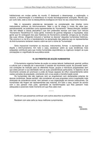 Cartas aos Meus Amigos sobre a Crise Social e Pessoal no Momento Actual
habitacionais em muitas partes do mundo. E destacará o desemprego, a exploração, o
racismo, a discriminação e a intolerância no mundo tecnologicamente avançado. Mundo que,
por outro lado, está a criar os desequilíbrios ecológicos em favor do seu crescimento irracional.
Não é necessário estender-se demasiado na consideração das direitas como
instrumentos políticos do Anti-humanismo. Nela a má fé chega a níveis tão altos que,
periodicamente, se publicitam como representantes do “Humanismo”. Nessa direcção, também
não tem faltado a astuta clericalha(1) que tem pretendido teorizar com base num ridículo
“Humanismo Teocêntrico”(?). Essa gente, inventora de guerras religiosas e inquisições; essa
gente que foi verdugo(2) dos pais históricos do Humanismo ocidental, arrogou-se as virtudes
das suas vítimas, chegando inclusivé a “perdoar os desvios” daqueles humanistas históricos.
Tão enorme é a má fé e o bandoleirismo na apropriação das palavras que os representantes
do Anti-humanismo tentaram mesmo cobrir-se com o nome de “humanistas”.
Seria impossível inventariar os recursos, instrumentos, formas e expressões de que
dispõe o Anti-humanismo. Em todo o caso, esclarecer sobre as suas tendências mais
solapadas contribuirá para que muitos humanistas espontâneos ou ingénuos revejam as suas
concepções e o significado da sua prática social.
VI. AS FRENTES DE ACÇÃO HUMANISTAS
O Humanismo organiza frentes de acção no campo laboral, habitacional, gremial, político
e cultural com a intenção de ir assumindo o carácter de movimento social. Ao proceder assim,
cria condições de inserção para as diferentes forças, grupos e indivíduos progressistas sem
que estes percam a sua identidade nem as suas características particulares. O objectivo de tal
movimento consiste em promover a união de forças capazes de influir crescentemente sobre
vastas camadas da população, orientando com a sua acção a transformação social.
Os humanistas não são ingénuos nem se engulosinam com declarações próprias de
épocas românticas. Nesse sentido, não consideram as suas propostas como a expressão mais
avançada da consciência social, nem pensam a sua organização em termos indiscutíveis. Os
humanistas não fingem ser representantes das maiorias. Em todo o caso, actuam de acordo
com o seu parecer mais justo, apontando às transformações que lhes parecem mais
adequadas e possíveis neste momento em que lhes cabe viver.
* * * *
Confio em que possamos continuar com outros assuntos na próxima carta.
Recebam com esta carta os meus melhores cumprimentos.
Silo.
05/04/93.
42
 