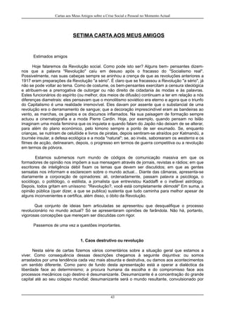 Cartas aos Meus Amigos sobre a Crise Social e Pessoal no Momento Actual
SETIMA CARTA AOS MEUS AMIGOS
Estimados amigos
Hoje falaremos da Revolução social. Como pode isto ser? Alguns bem- pensantes dizem-
nos que a palavra "Revolução" caíu em desuso após o fracasso do "Socialismo real".
Possivelmente, nas suas cabeças sempre se aninhou a crença de que as revoluções anteriores a
1917 eram preparações da Revolução "a sério". É claro que se fracassou a Revolução "a sério", já
não se pode voltar ao tema. Como de costume, os bem-pensantes exercitam a censura ideológica
e atribuem-se a prerrogativa de outorgar ou não direito de cidadania às modas e às palavras.
Estes funcionários do espírito (ou melhor, dos meios de difusão) continuam a ter em relação a nós
diferenças diametrais: eles pensavam que o monolitismo soviético era eterno e agora que o triunfo
do Capitalismo é uma realidade irremovível. Eles davam por assente que o substancial de uma
revolução era o derramamento de sangue; que a decoração imprescindível eram as bandeiras ao
vento, as marchas, os gestos e os discursos inflamados. Na sua paisagem de formação sempre
actuou a cinematografia e a moda Pierre Cardin. Hoje, por exemplo, quando pensam no Islão
imaginam uma moda feminina que os inquieta e quando falam do Japão não deixam de se alterar,
para além do plano económico, pelo kimono sempre a ponto de ser exumado. Se, enquanto
crianças, se nutriram de celulóide e livros de piratas, depois sentiram-se atraídos por Katmandú, a
tournée insular, a defesa ecológica e a moda "natural"; se, ao invés, saborearam os westerns e os
filmes de acção, delinearam, depois, o progresso em termos de guerra competitiva ou a revolução
em termos de pólvora.
Estamos submersos num mundo de códigos de comunicação massiva em que os
formadores de opinião nos impõem a sua mensagem através de jornais, revistas e rádios; em que
escritores de inteligência débil fixam os temas que devem ser discutidos; em que as gentes
sensatas nos informam e esclarecem sobre o mundo actual... Diante das câmaras, apresenta-se
diariamente a corporação de opinadores: ali, ordenadamente, passam palavra a psicóloga, o
sociólogo, o politólogo, o estilista, a jornalista que entrevistou Kaddaffi e o inefável astrólogo.
Depois, todos gritam em uníssono: "Revolução?, você está completamente démodé" Em suma, a
opinião pública (quer dizer, a que se publica) sustenta que tudo caminha para melhor apesar de
alguns inconvenientes e certifica, além disso, o óbito da Revolução.
Que conjunto de ideias bem articuladas se apresentou que desqualifique o processo
revolucionário no mundo actual? Só se apresentaram opiniões de farândola. Não há, portanto,
vigorosas concepções que mereçam ser discutidas com rigor.
Passemos de uma vez a questões importantes.
1. Caos destrutivo ou revolução
Nesta série de cartas fizemos vários comentários sobre a situação geral que estamos a
viver. Como consequência dessas descrições chegamos à seguinte disjuntiva: ou somos
arrastados por uma tendência cada vez mais absurda e destrutiva, ou damos aos acontecimentos
um sentido diferente. Como pano de fundo desta apresentação está a operar a dialéctica da
liberdade face ao determinismo; a procura humana da escolha e do compromisso face aos
processos mecânicos cujo destino é desumanizante. Desumanizante é a concentração do grande
capital até ao seu colapso mundial; desumanizante será o mundo resultante, convulsionado por
43
 