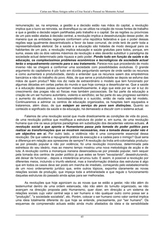 Cartas aos Meus Amigos sobre a Crise Social e Pessoal no Momento Actual
remuneração; se, na empresa, a gestão e a decisão estão nas mãos do capital, a revolução
implica que o lucro se reinvista, se diversifique ou se utilize na criação de novas fontes de trabalho
e que a gestão e decisão sejam partilhadas pelo trabalho e o capital. Se as regiões ou províncias
de um país estão atadas à decisão central, a revolução implica a desestruturação desse poder, de
maneira que as entidades regionais conformem uma república federativa e que o poder dessas
regiões seja igualmente descentralizado a favor da base comunal, de onde terá de partir toda a
representatividade eleitoral. Se a saúde e a educação são tratadas de modo desigual para os
habitantes de um país, a revolução implica educação e saúde gratuitas para todos, porque, em
suma, esses são os dois valores máximos da revolução e eles deverão substituir o paradigma da
sociedade actual determinado pela riqueza e pelo poder. Pondo tudo em função da saúde e da
educação, os complexíssimos problemas económicos e tecnológicos da sociedade actual
terão o enquadramento correcto para o seu tratamento. Parece-nos que procedendo de modo
inverso não se chegará a conformar uma sociedade com possibilidades evolutivas. O grande
argumento do capitalismo é pôr tudo em dúvida perguntando sempre de onde sairão os recursos
e como aumentará a produtividade, dando a entender que os recursos saiem dos empréstimos
bancários e não do trabalho do povo. Aliás, de que serve a produtividade se depois se esfuma das
mãos de quem produz? Não nos diz nada de extraordinário o modelo que tem funcionado por
algumas décadas em certas partes do mundo e que hoje começa a desarticular-se. Que a saúde
e a educação desses países aumentam maravilhosamente, é algo que está por se ver à luz do
crescimento das pragas não só físicas mas também psicosociais. Se faz parte da educação a
criação de um ser humano autoritário, violento e xenófobo; se faz parte do seu progresso sanitário
o aumento do alcoolismo, a toxicodependência e o suicídio, então de nada vale tal modelo.
Continuaremos a admirar os centros de educação organizados, os hospitais bem equipados e
trataremos, além disso, de que estejam ao serviço do povo sem distinções. Quanto ao
conteúdo e significado da saúde e da educação, há demasiado a discutir com o sistema actual.
Falamos de uma revolução social que mude drasticamente as condições de vida do povo,
de uma revolução política que modifique a estrutura do poder e, em suma, de uma revolução
humana que crie os seus próprios paradigmas em substituição dos decadentes valores actuais. A
revolução social a que aponta o Humanismo passa pela tomada do poder político para
realizar as transformações que se mostrem necessárias, mas a tomada desse poder não é
um objectivo em si. Por outro lado, a violência não é uma componente essencial dessa
revolução. De que valeria a repugnante prática da execução e a cadeia para o inimigo? Qual seria
a diferença em relação aos opressores de sempre? A revolução da India anti-colonialista produziu-
se por pressão popular e não por violência; foi uma revolução inconclusa, determinada pela
estreiteza do seu ideário, mas ao mesmo tempo mostrou uma nova metodologia de acção e de
luta. A revolução contra a monarquia iraniana desencadeou-se por pressão popular, nem sequer
pela tomada dos centros de poder político já que estes se foram "esvaziando", desestruturando,
até deixar de funcionar... depois a intolerância arruinou tudo. E assim, é possível a revolução por
diferentes meios, incluindo o triunfo eleitoral, mas a transformação drástica das estruturas é algo
que em todos os casos deve ser posto em marcha de imediato, começando pelo estabelecimento
de um novo ordenamento jurídico que, entre outros tópicos, exponha claramente as novas
relações sociais de produção, que impeça toda a arbitrariedade e que regule o funcionamento
daquelas estruturas do passado ainda aptas para ser melhoradas.
As revoluções que hoje agonizam ou as novas que se estão a gestar, não irão além do
testemunhal dentro de uma ordem estancada, não irão além do tumulto organizado, se não
avançam na direcção proposta pelo Humanismo, quer dizer, em direcção a um sistema de
relações sociais cujo valor central seja o ser humano e não qualquer outro como possa ser a
"produção", "a sociedade socialista", etc. Porém, colocar o ser humano como valor central implica
uma ideia totalmente diferente do que hoje se entende, precisamente, por "ser humano". Os
esquemas de compreensão actuais estão ainda muito afastados da ideia e da sensibilidade
45
 