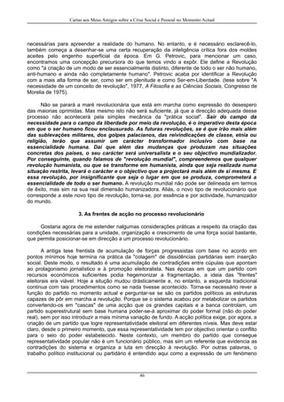 Cartas aos Meus Amigos sobre a Crise Social e Pessoal no Momento Actual
necessárias para apreender a realidade do humano. No entanto, e é necessário esclarecê-lo,
também começa a desenhar-se uma certa recuperação da inteligência crítica fora dos moldes
aceites pelo engenho superficial da época. Em G. Petrovic, para mencionar um caso,
encontramos uma concepção precursora do que temos vindo a expôr. Ele define a Revolução
como "a criação de um modo de ser essencialmente distinto, diferente de todo o ser não humano,
anti-humano e ainda não completamente humano". Petrovic acaba por identificar a Revolução
com a mais alta forma de ser, como ser em plenitude e como Ser-em-Liberdade. (tese sobre "A
necessidade de um conceito de revolução", 1977, A Filosofia e as Ciências Sociais, Congresso de
Morelia de 1975).
Não se parará a maré revolucionária que está em marcha como expressão do desespero
das maiorias oprimidas. Mas mesmo isto não será suficiente, já que a direcção adequada desse
processo não acontecerá pela simples mecânica da "prática social". Sair do campo da
necessidade para o campo da liberdade por meio da revolução, é o imperativo desta época
em que o ser humano ficou enclausurado. As futuras revoluções, se é que irão mais além
das sublevações militares, dos golpes palacianos, das reivindicações de classe, etnia ou
religião, terão que assumir um carácter transformador inclusivo com base na
essencialidade humana. Daí que além das mudanças que produzam nas situações
concretas dos países, o seu carácter será universalista e o seu objectivo mundializador.
Por conseguinte, quando falamos de "revolução mundial", compreendemos que qualquer
revolução humanista, ou que se transforme em humanista, ainda que seja realizada numa
situação restrita, levará o carácter e o objectivo que a projectará mais além de si mesma. E
essa revolução, por insignificante que seja o lugar em que se produza, comprometerá a
essencialidade de todo o ser humano. A revolução mundial não pode ser delineada em termos
de êxito, mas sim na sua real dimensão humanizadora. Aliás, o novo tipo de revolucionário que
corresponde a este novo tipo de revolução, torna-se, por essência e por actividade, humanizador
do mundo.
3. As frentes de acção no processo revolucionário
Gostaria agora de me estender nalgumas considerações práticas a respeito da criação das
condições necessárias para a unidade, organização e crescimento de uma força social bastante,
que permita posicionar-se em direcção a um processo revolucionário.
A antiga tese frentista de acumulação de forças progressistas com base no acordo em
pontos mínimos hoje termina na prática da "colagem" de dissidências partidárias sem inserção
social. Deste modo, o resultado é uma acumulação de contradições entre cúpulas que apontam
ao protagonismo jornalístico e à promoção eleitoralista. Nas épocas em que um partido com
recursos económicos suficientes podia hegemonizar a fragmentação, a ideia das "frentes"
eleitorais era viável. Hoje a situção mudou drásticamente e, no entanto, a esquerda tradicional
continua com tais procedimentos como se nada tivesse acontecido. Torna-se necessário rever a
função do partido no momento actual e perguntar-se se são os partidos políticos as estruturas
capazes de pôr em marcha a revolução. Porque se o sistema acabou por metabolizar os partidos
convertendo-os em "cascas" de uma acção que os grandes capitais e a banca controlam, um
partido superestrutural sem base humana poder-se-á aproximar do poder formal (não do poder
real), sem por isso introduzir a mais mínima variação de fundo. A acção política exige, por agora, a
criação de um partido que logre representatividade eleitoral em diferentes níveis. Mas deve estar
claro, desde o primeiro momento, que essa representatividade tem por objectivo orientar o conflito
para o seio do poder estabelecido. Neste contexto, um membro do partido que consegue
representatividade popular não é um funcionário público, mas sim um referente que evidencia as
contradições do sistema e organiza a luta em direcção à revolução. Por outras palavras, o
trabalho político institucional ou partidário é entendido aqui como a expressão de um fenómeno
46
 