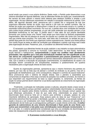 Cartas aos Meus Amigos sobre a Crise Social e Pessoal no Momento Actual
social amplo que possui a sua própria dinâmica. Deste modo, o Partido pode desenvolver a sua
máxima actividade em épocas eleitorais, mas as diferentes frentes de acção que, ocasionalmente,
lhe servem de base utilizam o mesmo facto eleitoral para destacar conflitos e ampliar a sua
organização. Há aqui diferenças importantes em relação à concepção tradicional do partido. Com
efeito, até algumas décadas atrás, pensava-se que o partido era a vanguarda de luta que
organizava diferentes frentes de acção. Aqui está-se a pôr tudo em sentido contrário. São as
frentes de acção que organizam e desenvolvem a base de um movimento social e é o partido a
expressão institucional desse movimento. Por sua vez, o partido deve criar condições de inserção
para outras forças políticas progressistas, já que não pode pretender que aquelas percam a sua
identidade fundindo-se no seu seio. O partido deve ir mais além da sua própria identidade
formando com outras forças uma "frente" mais ampla que insira todos os factores progressistas
fragmentados. Mas não se passará do acordo de cúpulas se o partido não conta com uma base
real que oriente esse processo. Por outro lado, esta ideia não é reversível, no sentido de que o
partido faça parte de uma frente que organizam outras superestruturas. Haverá uma frente política
com outras forças se estas se atêm às condições que estabelece o partido cuja força real é dada
pela organização de base. Passemos, pois, a considerar as diferentes frentes de acção.
É necessário que diferentes frentes de acção realizem o seu trabalho na base administrativa
dos países, apontando à comuna ou município. Cabe desenvolver, na área fixada, frentes de
acção laborais e habitacionais, comprometendo a acção nos conflitos reais devidamente
priorizados. Isto significa que a luta pela reivindicação imediata não tem significado se ela
não deriva em crescimento organizativo e posicionamento para passos posteriores. Está
claro que todo o conflito deve ser explicado em termos relacionados directamente com o nível de
vida, com a saúde e a educação da população (coerentemente, os trabalhadores da saúde e da
educação devem converter-se em simpatizantes imediatos e posteriormente em quadros
necessários para a organização directa da base social).
Quanto às organizações gremiais, apresenta-se aqui o mesmo fenómeno dos partidos do
sistema, por isso não se trata aqui de planear o controlo do sindicato ou do grémio, mas sim a
aglutinação de trabalhadores que, como consequência, releguem o controlo da cúpula tradicional.
Deve promover-se todo o sistema de eleição directa, todo o plenário e assembleia que
comprometa os dirigentes e lhes exija a tomada de posições nos conflitos concretos, de maneira a
que respondam aos requerimentos da base ou sejam apeados. E, certamente, as frentes de
acção no campo gremial devem desenhar a sua táctica apontando ao crescimento da organização
da base social.
Finalmente, a activação de instituições sociais e culturais, actuando desde a base social, é
de extrema importância porque permitem aglutinar colectividades discriminadas ou perseguidas,
no contexto do respeito pelos direitos humanos, dando-lhes uma direcção comum apesar das
suas diferenças particulares. A tese de que cada etnia, colectividade ou grupo humano
discriminado deve tornar-se forte em si mesmo para enfrentar o atropelo, padece de uma
importante deficiência de apreciação. Essa postura parte da ideia de que "misturar-se" com
elementos estranhos lhes faz perder a identidade, quando, na realidade, a sua posição isolada os
expõe e leva-os a ser erradicados com maior facilidade, ou então, coloca-os em posição de se
radicalizarem de tal modo que os perseguidores justifiquem a acção directa contra eles. A melhor
garantia de sobrevivência de uma minoria discriminada é fazer parte de uma frente com
outros que encaminham a luta pelas suas reivindicações numa direcção revolucionária. Ao
fim e ao cabo, é o sistema globalmente considerado que criou as condições de discriminação e
estas não desaparecerão enquanto essa ordem social não for transformada.
4. O processo revolucionário e a sua direcção.
47
 