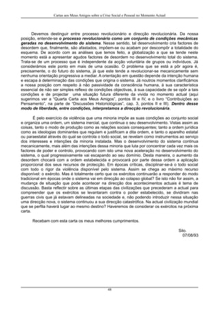 Cartas aos Meus Amigos sobre a Crise Social e Pessoal no Momento Actual
Devemos destinguir entre processo revolucionário e direcção revolucionária. Da nossa
posição, entende-se o processo revolucionário como um conjunto de condições mecânicas
geradas no desenvolvimento do sistema. Nesse sentido, tal desenvolvimento cria factores de
desordem que, finalmente, são afastados, impõem-se ou acabam por descompôr a totalidade do
esquema. De acordo com as análises que temos feito, a globalização a que se tende neste
momento está a apresentar agudos factores de desordem no desenvolvimento total do sistema.
Trata-se de um processo que é independente da acção voluntária de grupos ou indivíduos. Já
considerámos este ponto em mais de uma ocasião. O problema que se está a pôr agora é,
precisamente, o do futuro do sistema, já que este tende a revolucionar-se mecanicamente sem
nenhuma orientação progressiva a mediar. A orientação em questão depende da intenção humana
e escapa à determinação das condições que origina o sistema. Já noutros momentos clarificámos
a nossa posição com respeito à não passividade da consciência humana, à sua característica
essencial de não ser simples reflexo de condições objectivas, à sua capacidade de se opôr a tais
condições e de projectar uma situação futura diferente da vivida no momento actual (aqui
sugerimos ver a “Quarta Carta aos Meus Amigos”, pontos III e IV, e o livro “Contribuições ao
Pensamento”, na parte de “Discussões Historiológicas”, cap. 3, pontos II e III). Dentro desse
modo de liberdade, entre condições, interpretamos a direcção revolucionária.
É pelo exercício da violência que uma minoria impõe as suas condições ao conjunto social
e organiza uma ordem, um sistema inercial, que continua o seu desenvolvimento. Vistas assim as
coisas, tanto o modo de produção como as relações sociais consequentes; tanto a ordem jurídica
como as ideologias dominantes que regulam e justificam a dita ordem, e tanto o aparelho estatal
ou paraestatal através do qual se controla o todo social, se revelam como instrumentos ao serviço
dos interesses e intenções da minoria instalada. Mas o desenvolvimento do sistema continua
mecanicamente, mais além das intenções dessa minoria que luta por concentrar cada vez mais os
factores de poder e controlo, provocando com isto uma nova aceleração no desenvolvimento do
sistema, o qual progressivamente vai escapando ao seu domínio. Desta maneira, o aumento da
desordem chocará com a ordem estabelecida e provocará por parte dessa ordem a aplicação
proporcional dos seus recursos de protecção. Em épocas críticas, disciplinar-se-á o todo social
com todo o rigor da violência disponível pelo sistema. Assim se chega ao máximo recurso
disponível: o exército. Mas é totalmente certo que os exércitos continuarão a responder do modo
tradicional em épocas onde o sistema vai em direcção ao colapso global? Se isto não for assim, a
mudança de situação que pode acontecer na direcção dos acontecimentos actuais é tema de
discussão. Basta reflectir sobre as últimas etapas das civilizações que precederam a actual para
compreender que os exércitos se levantaram contra o poder estabelecido, se dividiram nas
guerras civis que já estavam delineadas na sociedade e, não podendo introduzir nessa situação
uma direcção nova, o sistema continuou a sua direcção catastrófica. Na actual civilização mundial
que se perfila haverá lugar ao mesmo destino? Haveremos de considerar os exércitos na próxima
carta.
Recebam com esta carta os meus melhores cumprimentos.
Silo.
07/08/93
48
 