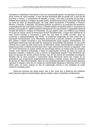 Cartas aos Meus Amigos sobre a Crise Social e Pessoal no Momento Actual
autoritários e violentistas. Para ilustrar o tema da compreensão global e da aplicação da acção ao
ponto mínimo do “meio imediato”, o autor dá esse fenomenal salto de escala com o qual nos faz
encontrar o “vizinho”, o companheiro de trabalho, o amigo... Fica clara a proposta de que todo o
militante deve esquecer a miragem do poder político superestrutural porque esse poder está ferido
de morte às mãos da desestruturação. De nada valerá futuramente o Presidente, o Primeiro-
Ministro, o Senador, o Deputado. Os partidos políticos, os grémios e os sindicatos irão afastando-
se gradualmente das suas bases humanas. O Estado sofrerá mil transformações e unicamente as
grandes corporações e o capital financeiro internacional irão concentrando a capacidade decisória
mundial até sobrevir o colapso do Paraestado. De que poderia valer uma militância que tratasse
de ocupar as cascas vazias da democracia formal? Decididamente, a acção deve delinear-se no
meio mínimo imediato e unicamente a partir daí, com base no conflito concreto, deve ser
construída a representatividade real. Porém, os problemas existenciais da base social não se
expressam exclusivamente como dificuldades económicas e políticas, portanto, um partido que
leve adiante o ideário humanista e que instrumentalmente ocupe espaços parlamentares, tem
significação institucional mas não pode dar resposta às necessidades das pessoas. O novo poder
construir-se-á a partir da base social como um Movimento amplo, descentralizado e federativo. A
pergunta que todo o militante se deve fazer não é “quem será primeiro-ministro ou deputado”, mas
sim “como formaremos os nossos centros de comunicação directa, as nossas redes de conselhos
vicinais; como daremos participação a todas as organizações mínimas de base nas quais se
expressa o trabalho, o desporto, a arte, a cultura e a religiosidade popular?” Esse Movimento não
pode ser pensado em termos políticos formais, mas sim em termos de diversidade convergente.
Também não se deve conceber o crescimento desse Movimento dentro dos moldes de um
gradualismo que vá ganhando progressivamente espaço e estratos sociais. Deve ser delineado
em termos de “efeito demonstração”, típico de uma sociedade planetária multiconectada apta para
reproduzir e adaptar o êxito de um modelo em colectividades afastadas e diferentes entre si. Esta
última carta, em suma, esboça um tipo de organização mínima e uma estratégia de acção
conforme à situação actual.
Detive-me somente nas cartas quatro, seis e dez. Creio que, à diferença das restantes,
estas requeriam alguma recomendação, alguma citação e algum comentário complementar.
J. Valinsky
5
 