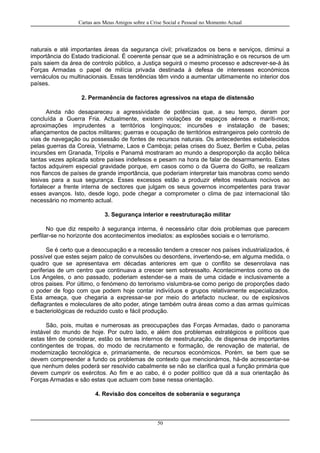 Cartas aos Meus Amigos sobre a Crise Social e Pessoal no Momento Actual
naturais e até importantes áreas da segurança civil; privatizados os bens e serviços, diminui a
importância do Estado tradicional. É coerente pensar que se a administração e os recursos de um
país saiem da área de controlo público, a Justiça seguirá o mesmo processo e adscrever-se-á às
Forças Armadas o papel de milícia privada destinada à defesa de interesses económicos
vernáculos ou multinacionais. Essas tendências têm vindo a aumentar ultimamente no interior dos
países.
2. Permanência de factores agressivos na etapa de distensão
Ainda não desapareceu a agressividade de potências que, a seu tempo, deram por
concluída a Guerra Fria. Actualmente, existem violações de espaços aéreos e maríti-mos;
aproximações imprudentes a territórios longínquos; incursões e instalação de bases;
afiançamentos de pactos militares; guerras e ocupação de territórios estrangeiros pelo controlo de
vias de navegação ou possessão de fontes de recursos naturais. Os antecedentes estabelecidos
pelas guerras da Coreia, Vietname, Laos e Camboja; pelas crises do Suez, Berlim e Cuba, pelas
incursões em Granada, Trípolis e Panamá mostraram ao mundo a desproporção da acção bélica
tantas vezes aplicada sobre países indefesos e pesam na hora de falar de desarmamento. Estes
factos adquirem especial gravidade porque, em casos como o da Guerra do Golfo, se realizam
nos flancos de países de grande importância, que poderiam interpretar tais manobras como sendo
lesivas para a sua segurança. Esses excessos estão a produzir efeitos residuais nocivos ao
fortalecer a frente interna de sectores que julgam os seus governos incompetentes para travar
esses avanços. Isto, desde logo, pode chegar a comprometer o clima de paz internacional tão
necessário no momento actual.
3. Segurança interior e reestruturação militar
No que diz respeito à segurança interna, é necessário citar dois problemas que parecem
perfilar-se no horizonte dos acontecimentos imediatos: as explosões sociais e o terrorismo.
Se é certo que a desocupação e a recessão tendem a crescer nos países industrializados, é
possível que estes sejam palco de convulsões ou desordens, invertendo-se, em alguma medida, o
quadro que se apresentava em décadas anteriores em que o conflito se desenrolava nas
periferias de um centro que continuava a crescer sem sobressalto. Acontecimentos como os de
Los Angeles, o ano passado, poderiam estender-se a mais de uma cidade e inclusivamente a
otros paises. Por último, o fenómeno do terrorismo vislumbra-se como perigo de proporções dado
o poder de fogo com que podem hoje contar indivíduos e grupos relativamente especializados.
Esta ameaça, que chegaria a expressar-se por meio do artefacto nuclear, ou de explosivos
deflagrantes e moleculares de alto poder, atinge também outra áreas como a das armas químicas
e bacteriológicas de reduzido custo e fácil produção.
São, pois, muitas e numerosas as preocupações das Forças Armadas, dado o panorama
instável do mundo de hoje. Por outro lado, e além dos problemas estratégicos e políticos que
estas têm de considerar, estão os temas internos de reestruturação, de dispensa de importantes
contingentes de tropas, do modo de recrutamento e formação, de renovação de material, de
modernização tecnológica e, primariamente, de recursos económicos. Porém, se bem que se
devem compreender a fundo os problemas de contexto que mencionámos, há-de acrescentar-se
que nenhum deles poderá ser resolvido cabalmente se não se clarifica qual a função primária que
devem cumprir os exércitos. Ao fim e ao cabo, é o poder político que dá a sua orientação às
Forças Armadas e são estas que actuam com base nessa orientação.
4. Revisão dos conceitos de soberania e segurança
50
 