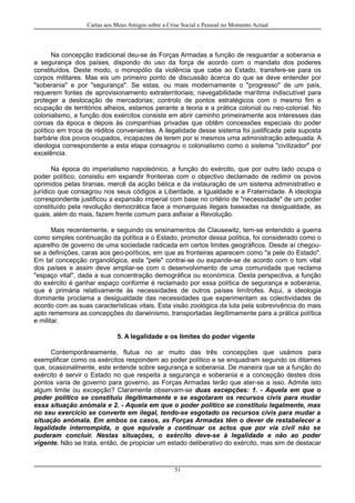 Cartas aos Meus Amigos sobre a Crise Social e Pessoal no Momento Actual
Na concepção tradicional deu-se às Forças Armadas a função de resguardar a soberania e
a segurança dos países, dispondo do uso da força de acordo com o mandato dos poderes
constituídos. Deste modo, o monopólio da violência que cabe ao Estado, transfere-se para os
corpos militares. Mas eis um primeiro ponto de discussão àcerca do que se deve entender por
"soberania" e por "segurança". Se estas, ou mais modernamente o "progresso" de um país,
requerem fontes de aprovisionamento extraterritoriais; navegabilidade marítima indiscutível para
proteger a deslocação de mercadorias; controlo de pontos estratégicos com o mesmo fim e
ocupação de territórios alheios, estamos perante a teoria e a prática colonial ou neo-colonial. No
colonialismo, a função dos exércitos consiste em abrir caminho primeiramente aos interesses das
coroas da época e depois às companhias privadas que obtêm concessões especiais do poder
político em troca de réditos convenientes. A ilegalidade desse sistema foi justificada pela suposta
barbárie dos povos ocupados, incapazes de terem por si mesmos uma administração adequada. A
ideologia correspondente a esta etapa consagrou o colonialismo como o sistema "civilizador" por
excelência.
Na época do imperialismo napoleónico, a função do exército, que por outro lado ocupa o
poder político, consistiu em expandir fronteiras com o objectivo declamado de redimir os povos
oprimidos pelas tiranias, mercê da acção bélica e da instauração de um sistema administrativo e
jurídico que consagrou nos seus códigos a Liberdade, a Igualdade e a Fraternidade. A ideologia
correspondente justificou a expansão imperial com base no critério de "necessidade" de um poder
constituído pela revolução democrática face a monarquias ilegais baseadas na desigualdade, as
quais, além do mais, fazem frente comum para asfixiar a Revolução.
Mais recentemente, e seguindo os ensinamentos de Clausewitz, tem-se entendido a guerra
como simples continuação da política e o Estado, promotor dessa política, foi considerado como o
aparelho de governo de uma sociedade radicada em certos limites geográficos. Desde aí chegou-
se a definições, caras aos geo-políticos, em que as fronteiras aparecem como "a pele do Estado".
Em tal concepção organológica, esta "pele" contrai-se ou expande-se de acordo com o tom vital
dos países e assim deve ampliar-se com o desenvolvimento de uma comunidade que reclama
"espaço vital", dada a sua concentração demográfica ou económica. Desta perspectiva, a função
do exército é ganhar espaço conforme é reclamado por essa política de segurança e soberania,
que é primária relativamente às necessidades de outros países limítrofes. Aqui, a ideologia
dominante proclama a desigualdade das necessidades que experimentam as colectividades de
acordo com as suas características vitais. Esta visão zoológica da luta pela sobrevivência do mais
apto rememora as concepções do darwinismo, transportadas ilegítimamente para a prática política
e militar.
5. A legalidade e os limites do poder vigente
Contemporâneamente, flutua no ar muito das três concepções que usámos para
exemplificar como os exércitos respondem ao poder político e se enquadram segundo os ditames
que, ocasionalmente, este entende sobre segurança e soberania. De maneira que se a função do
exército é servir o Estado no que respeita a segurança e soberania e a concepção destes dois
pontos varia de governo para governo, as Forças Armadas terão que ater-se a isso. Admite isto
algum limite ou excepção? Claramente observam-se duas excepções: 1. - Aquela em que o
poder político se constituíu ilegítimamente e se esgotaram os recursos civis para mudar
essa situação anómala e 2. - Aquela em que o poder político se constituíu legalmente, mas
no seu exercício se converte em ilegal, tendo-se esgotado os recursos civis para mudar a
situação anómala. Em ambos os casos, as Forças Armadas têm o dever de restabelecer a
legalidade interrompida, o que equivale a continuar os actos que por via civil não se
puderam concluir. Nestas situações, o exército deve-se à legalidade e não ao poder
vigente. Não se trata, então, de propiciar um estado deliberativo do exército, mas sim de destacar
51
 
