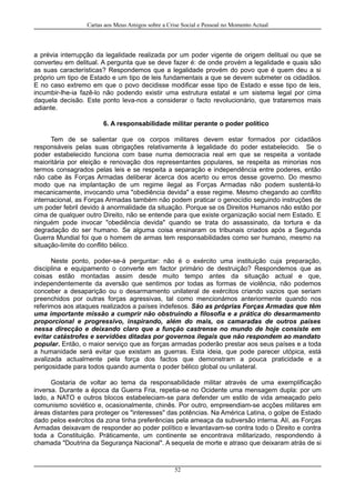 Cartas aos Meus Amigos sobre a Crise Social e Pessoal no Momento Actual
a prévia interrupção da legalidade realizada por um poder vigente de origem delitual ou que se
converteu em delitual. A pergunta que se deve fazer é: de onde provém a legalidade e quais são
as suas características? Respondemos que a legalidade provém do povo que é quem deu a si
próprio um tipo de Estado e um tipo de leis fundamentais a que se devem submeter os cidadãos.
E no caso extremo em que o povo decidisse modificar esse tipo de Estado e esse tipo de leis,
incumbir-lhe-ia fazê-lo não podendo existir uma estrutura estatal e um sistema legal por cima
daquela decisão. Este ponto leva-nos a considerar o facto revolucionário, que trataremos mais
adiante.
6. A responsabilidade militar perante o poder político
Tem de se salientar que os corpos militares devem estar formados por cidadãos
responsáveis pelas suas obrigações relativamente à legalidade do poder estabelecido. Se o
poder estabelecido funciona com base numa democracia real em que se respeita a vontade
maioritária por eleição e renovação dos representantes populares, se respeita as minorias nos
termos consagrados pelas leis e se respeita a separação e independência entre poderes, então
não cabe às Forças Armadas deliberar àcerca dos acerto ou erros desse governo. Do mesmo
modo que na implantação de um regime ilegal as Forças Armadas não podem sustentá-lo
mecanicamente, invocando uma "obediência devida" a esse regime. Mesmo chegando ao conflito
internacional, as Forças Armadas também não podem praticar o genocídio seguindo instruções de
um poder febril devido à anormalidade da situação. Porque se os Direitos Humanos não estão por
cima de qualquer outro Direito, não se entende para que existe organização social nem Estado. E
ninguém pode invocar "obediência devida" quando se trata do assassinato, da tortura e da
degradação do ser humano. Se alguma coisa ensinaram os tribunais criados após a Segunda
Guerra Mundial foi que o homem de armas tem responsabilidades como ser humano, mesmo na
situação-limite do conflito bélico.
Neste ponto, poder-se-á perguntar: não é o exército uma instituição cuja preparação,
disciplina e equipamento o converte em factor primário de destruição? Respondemos que as
coisas estão montadas assim desde muito tempo antes da situação actual e que,
independentemente da aversão que sentimos por todas as formas de violência, não podemos
conceber a desaparição ou o desarmamento unilateral de exércitos criando vazios que seriam
preenchidos por outras forças agressivas, tal como mencionámos anteriormente quando nos
referimos aos ataques realizados a países indefesos. São as próprias Forças Armadas que têm
uma importante missão a cumprir não obstruindo a filosofia e a prática do desarmamento
proporcional e progressivo, inspirando, além do mais, os camaradas de outros países
nessa direcção e deixando claro que a função castrense no mundo de hoje consiste em
evitar catástrofes e servidões ditadas por governos ilegais que não respondem ao mandato
popular. Então, o maior serviço que as forças armadas poderão prestar aos seus países e a toda
a humanidade será evitar que existam as guerras. Esta ideia, que pode parecer utópica, está
avalizada actualmente pela força dos factos que demonstram a pouca praticidade e a
perigosidade para todos quando aumenta o poder bélico global ou unilateral.
Gostaria de voltar ao tema da responsabilidade militar através de uma exemplificação
inversa. Durante a época da Guerra Fria, repetia-se no Ocidente uma mensagem dupla: por um
lado, a NATO e outros blocos estabeleciam-se para defender um estilo de vida ameaçado pelo
comunismo soviético e, ocasionalmente, chinês. Por outro, empreendiam-se acções militares em
áreas distantes para proteger os "interesses" das potências. Na América Latina, o golpe de Estado
dado pelos exércitos da zona tinha preferências pela ameaça da subversão interna. Alí, as Forças
Armadas deixavam de responder ao poder político e levantavam-se contra todo o Direito e contra
toda a Constituição. Práticamente, um continente se encontrava militarizado, respondendo à
chamada "Doutrina da Segurança Nacional". A sequela de morte e atraso que deixaram atrás de si
52
 