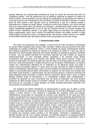 Cartas aos Meus Amigos sobre a Crise Social e Pessoal no Momento Actual
aquelas ditaduras, foi singularmente justificada ao longo da cadeia de comando pela ideia da
"obediência devida". Com ela explicou-se que na disciplina castrense se seguem as ordens da
chefia imediata. Esta perspectiva, que faz recordar as justificações dos genocidas do nazismo, é
um ponto que deve ser considerado na hora de discutir os limites da disciplina castrense. O nosso
ponto de vista quanto a este aspecto, como já comentámos, é que se o exército quebra a
dependência em relação ao poder político, constitui-se numa força irregular, num bando armado
fora da lei. Este ponto é claro mas admite uma excepção: o levantamento militar contra um poder
político estabelecido ilegalmente ou que se pôs em situação facciosa. As Forças Armadas não
podem invocar "obediência devida" a um poder ilegal porque se convertem em sustentáculos
dessa irregularidade, assim como noutras circunstâncias também não podem produzir o golpe
militar fugindo à função de cumprir o mandato popular. Isto quanto à ordem interna e, em relação
ao facto bélico internacional, não podem atentar contra a população civil do país inimigo.
7. Reestruturação militar
Em ordem ao recrutamento dos cidadãos, o nosso ponto de vista é favorável à substituição
do serviço militar obrigatório pelo serviço militar voluntário, sistema este que permitirá uma maior
qualificação do soldado profissional. Porém, a essa limitação de tropas corresponderá também
uma redução importante do pessoal de quadros e do pessoas de chefia. E é claro que não se
efectuará uma reestruturação adequada sem prestar atenção aos problemas pessoais, familiares
e sociais que isto poderá acarretar em numerosos exércitos que hoje mantêm um esquema
sobredimensionado. A nova colocação laboral, geográfica e de inserção social desses
contingentes será equlibrada se se mantém uma relação militar flexível durante o tempo que
requeira a recolocação. Na reestruturação que hoje tem lugar em diversas partes do mundo, deve
ter-se em conta primariamente o modelo de país em que se efectua. Naturalmente, um sistema
unitário tem características diferentes de um federativo ou de diferentes países que estão a
confluir numa comunidade regional. O nosso ponto de vista, favorável ao sistema federativo e
aberto à confederação regional requer, para o correcto desenho da reestruturação, compromissos
sólidos e permanentes que permitam continuidade no projecto. Se não existe uma vontade clara
das partes nesta direcção, a reestruturação não será possível porque o contributo económico de
cada integrante estará submetido a vaivéns políticos ocasionais. Sendo esse o caso, as tropas
federais poderão existir só formalmente e os contingentes militares serão simplesmente o
somatório do potencial de cada comunidade que faz parte da federação. Isto trará também
problemas de difícil solução quanto ao comando unificado. Em suma, será a orientação política
que terá que dar as pautas e, nessa situação, as forças armadas particulares requerirão uma
muito precisa e coordenada condução.
Um problema de relativa importância na reestruturação é aquele que se refere a certos
aspectos das forças de segurança. As forças de segurança, se não são militarizadas, actuam em
relação à ordem interna e com referência à protecção dos cidadãos, ainda que estejam
habitualmente involucradas em operações de controlo muito distantes do fim para que foram
criadas. O organigrama em que se inscrevem em muitos países fá-las depender directamente das
pastas políticas, tais como o Ministério da Administração Interna, diferente do Ministério da Guerra
ou da Defesa. Por outro lado, as polícias, entendidas como servidoras da cidadania e dispostas de
maneira a que se cumpra uma ordem jurídica não lesiva para os habitantes de um país, têm um
carácter acessório e sob jurisdição do poder Judicial. Porém, muitas vezes, pelo seu carácter de
força pública, realizam operações que aos olhos dos cidadãos as fazem aparecer como forças
militares. Percebe-se claramente a inconveniência dessa confusão e é do interesse das Forças
Armadas que estas distinções fiquem claras. Outro tanto acontece com os diferentes organismos
do Estado que manejam corpos secretos e de informações, imbricados e sobrepostos, que
também não têm que ver com o regime castrense. Os exércitos requerem um adequado sistema
de informações que lhes permitam operar com eficiência e que não se assemelham nada a
53
 