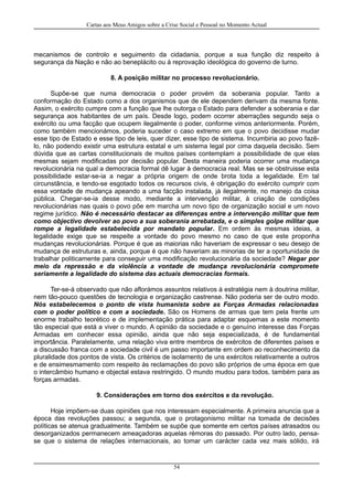 Cartas aos Meus Amigos sobre a Crise Social e Pessoal no Momento Actual
mecanismos de controlo e seguimento da cidadania, porque a sua função diz respeito à
segurança da Nação e não ao beneplácito ou à reprovação ideológica do governo de turno.
8. A posição militar no processo revolucionário.
Supõe-se que numa democracia o poder provém da soberania popular. Tanto a
conformação do Estado como a dos organismos que de ele dependem derivam da mesma fonte.
Assim, o exército cumpre com a função que lhe outorga o Estado para defender a soberania e dar
segurança aos habitantes de um país. Desde logo, podem ocorrer aberrações segundo seja o
exército ou uma facção que ocupem ilegalmente o poder, conforme vimos anteriormente. Porém,
como também mencionámos, poderia suceder o caso extremo em que o povo decidisse mudar
esse tipo de Estado e esse tipo de leis, quer dizer, esse tipo de sistema. Incumbiria ao povo fazê-
lo, não podendo existir uma estrutura estatal e um sistema legal por cima daquela decisão. Sem
dúvida que as cartas constitucionais de muitos países contemplam a possibilidade de que elas
mesmas sejam modificadas por decisão popular. Desta maneira poderia ocorrer uma mudança
revolucionária na qual a democracia formal dê lugar à democracia real. Mas se se obstruisse esta
possibilidade estar-se-ia a negar a própria origem de onde brota toda a legalidade. Em tal
circunstância, e tendo-se esgotado todos os recursos civis, é obrigação do exército cumprir com
essa vontade de mudança apeando a uma facção instalada, já ilegalmente, no manejo da coisa
pública. Chegar-se-ia desse modo, mediante a intervenção militar, à criação de condições
revolucionárias nas quais o povo põe em marcha um novo tipo de organização social e um novo
regime jurídico. Não é necessário destacar as diferenças entre a intervenção militar que tem
como objectivo devolver ao povo a sua soberania arrebatada, e o simples golpe militar que
rompe a legalidade estabelecida por mandato popular. Em ordem às mesmas ideias, a
legalidade exige que se respeite a vontade do povo mesmo no caso de que este proponha
mudanças revolucionárias. Porque é que as maiorias não haveriam de expressar o seu desejo de
mudança de estruturas e, ainda, porque é que não haveriam as minorias de ter a oportunidade de
trabalhar politicamente para conseguir uma modificação revolucionária da sociedade? Negar por
meio da repressão e da violência a vontade de mudança revolucionária compromete
seriamente a legalidade do sistema das actuais democracias formais.
Ter-se-á observado que não aflorámos assuntos relativos à estratégia nem à doutrina militar,
nem tão-pouco questões de tecnologia e organização castrense. Não poderia ser de outro modo.
Nós estabelecemos o ponto de vista humanista sobre as Forças Armadas relacionadas
com o poder político e com a sociedade. São os Homens de armas que tem pela frente um
enorme trabalho teorético e de implementação prática para adaptar esquemas a este momento
tão especial que está a viver o mundo. A opinião da sociedade e o genuíno interesse das Forças
Armadas em conhecer essa opinião, ainda que não seja especializada, é de fundamental
importância. Paralelamente, uma relação viva entre membros de exércitos de diferentes países e
a discussão franca com a sociedade civil é um passo importante em ordem ao reconhecimento da
pluralidade dos pontos de vista. Os critérios de isolamento de uns exércitos relativamente a outros
e de ensimesmamento com respeito às reclamações do povo são próprios de uma época em que
o intercâmbio humano e objectal estava restringido. O mundo mudou para todos, também para as
forças armadas.
9. Considerações em torno dos exércitos e da revolução.
Hoje impõem-se duas opiniões que nos interessam especialmente. A primeira anuncia que a
época das revoluções passou; a segunda, que o protagonismo militar na tomada de decisões
políticas se atenua gradualmente. Também se supõe que somente em certos países atrasados ou
desorganizados permanecem ameaçadoras aquelas rémoras do passado. Por outro lado, pensa-
se que o sistema de relações internacionais, ao tomar um carácter cada vez mais sólido, irá
54
 