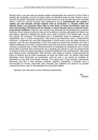 Cartas aos Meus Amigos sobre a Crise Social e Pessoal no Momento Actual
fazendo sentir o seu peso até que aquelas antigas irregularidades vão entrando na linha. Sobre a
questão das revoluções, como já se expôs, temos um diametral ponto de vista. Quanto a que o
concerto de nações "civilizadas" vá impôr uma Nova Ordem em que não haja lugar para a decisão
militar, é tema por demais discutível. Nós destacamos que é, precisamente, nas nações e
regiões que vão tomando carácter imperial onde as revoluções e a decisão militar irão
fazendo sentir a sua presença. Mais cedo ou mais tarde, as forças do dinheiro, cada vez
mais concentradas, enfrentar-se-ão às maiorias e, nessa situação, banca e exército tornar-
se-ão termos antitéticos. Estamos, pois, situados nos antípodas da interpretação dos processos
históricos. Só os tempos já próximos irão pôr em evidência a correcta percepção dos factos, que
para alguns, seguindo a tradição dos últimos anos, serão "incríveis". Com aquela visão, que se
dirá quando isto aconteça? Provavelmente que a humanidade voltou ao passsado ou, mais
vulgarmente, que "o mundo enlouqueceu". Nós cremos que fenómenos como o irracionalismo
crescente, o surgimento de uma forte religiosidade e outros tantos mais não estão situados no
passado, mas sim que correspondem a uma nova etapa que haverá que enfrentar com toda a
valentia intelectual e com todo o compromisso humano de que formos capazes. Em nada ajudará
continuar a sustentar que o melhor desenvolvimento da sociedade se corresponde com o mundo
actual. Mais importante será compreender que a situação que estamos a viver leva directamente
ao colapso de todo um sistema que alguns consideram defeituoso mas "aperfeiçoável". Não existe
esse sistema actual "aperfeiçoável". Pelo contrário, nele chega ao máximo a desumanidade de
todos os factores que se foram amassando ao longo de muitos anos. Se alguém julga estas
afirmações como destituídas de fundamento, está em todo o seu direito na condição de
apresentar por seu lado uma posição coerente. E se pensa que a nossa posição é pessimista,
afirmamos que face a este processo mecânico negativo, prevalecerá a direcção rumo à
humanização do mundo, empurrada pela revolução que acabarão por produzir os grandes
conjuntos humanos, hoje em dia despojados do seu próprio destino.
Recebam com esta carta os meus melhores cumprimentos.
Silo.
10/08/93.
55
 