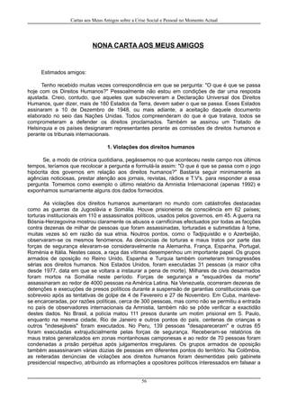 Cartas aos Meus Amigos sobre a Crise Social e Pessoal no Momento Actual
NONA CARTA AOS MEUS AMIGOS
Estimados amigos:
Tenho recebido muitas vezes correspondência em que se pergunta: "O que é que se passa
hoje com os Direitos Humanos?" Pessoalmente não estou em condições de dar uma resposta
ajustada. Creio, contudo, que aqueles que subscreveram a Declaração Universal dos Direitos
Humanos, quer dizer, mais de 160 Estados da Terra, devem saber o que se passa. Esses Estados
assinaram a 10 de Dezembro de 1948, ou mais adiante, a aceitação daquele documento
elaborado no seio das Nações Unidas. Todos compreenderam do que é que tratava, todos se
comprometeram a defender os direitos proclamados. Também se assinou um Tratado de
Helsinquia e os países designaram representantes perante as comissões de direitos humanos e
perante os tribunais internacionais.
1. Violações dos direitos humanos
Se, a modo de crónica quotidiana, pegássemos no que aconteceu neste campo nos últimos
tempos, teríamos que recolocar a pergunta e formulá-la assim: "O que é que se passa com o jogo
hipócrita dos governos em relação aos direitos humanos?" Bastaria seguir minimamente as
agências noticiosas, prestar atenção aos jornais, revistas, rádios e T.V's. para responder a essa
pergunta. Tomemos como exemplo o último relatório da Amnistia Internacional (apenas 1992) e
exponhamos sumariamente alguns dos dados fornecidos.
As violações dos direitos humanos aumentaram no mundo com catástrofes destacadas
como as guerras da Jugoslávia e Somália. Houve prisioneiros de consciência em 62 países;
torturas institucionais em 110 e assassinatos políticos, usados pelos governos, em 45. A guerra na
Bósnia-Herzegovina mostrou claramente os abusos e carnificinas efectuados por todas as facções
contra dezenas de milhar de pessoas que foram assassinadas, torturadas e submetidas à fome,
muitas vezes só em razão da sua etnia. Noutros pontos, como o Tadjiquistão e o Azerbeijão,
observaram-se os mesmos fenómenos. As denúncias de torturas e maus tratos por parte das
forças de segurança elevaram-se consideravelmente na Alemanha, França, Espanha, Portugal,
Roménia e Itália. Nestes casos, a raça das vítimas desempenhou um importante papel. Os grupos
armados de oposição no Reino Unido, Espanha e Turquia também cometeram transgressões
sérias aos direitos humanos. Nos Estados Unidos, foram executadas 31 pessoas (a maior cifra
desde 1977, data em que se voltara a instaurar a pena de morte). Milhares de civis desarmados
foram mortos na Somália neste período. Forças de segurança e "esquadrões da morte"
assassinaram ao redor de 4000 pessoas na América Latina. Na Venezuela, ocorreram dezenas de
detenções e execuções de presos políticos durante a suspensão de garantias constitucionais que
sobreveio após as tentativas de golpe de 4 de Fevereiro e 27 de Novembro. Em Cuba, manteve-
se encarceradas, por razões políticas, cerca de 300 pessoas, mas como não se permitiu a entrada
no país de observadores internacionais da Amnistia, também não se pôde verificar a exactidão
destes dados. No Brasil, a polícia matou 111 presos durante um motim prisional em S. Paulo,
enquanto na mesma cidade, Rio de Janeiro e outros pontos do país, centenas de crianças e
outros "indesejáveis" foram executados. No Peru, 139 pessoas "desapareceram" e outras 65
foram executadas extrajudicialmente pelas forças de segurança. Receberam-se relatórios de
maus tratos generalizados em zonas montanhosas camponesas e ao redor de 70 pessoas foram
condenadas a prisão perpétua após julgamentos irregulares. Os grupos armados de oposição
também assassinaram várias dúzias de pessoas em diferentes pontos do território. Na Colômbia,
as reiteradas denúncias de violações aos direitos humanos foram desmentidas pelo gabinete
presidencial respectivo, atribuindo as informações a opositores políticos interessados em falsear a
56
 