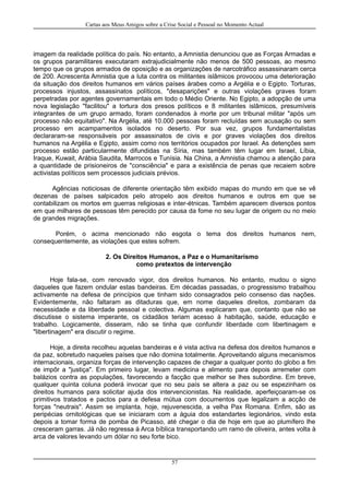 Cartas aos Meus Amigos sobre a Crise Social e Pessoal no Momento Actual
imagem da realidade política do país. No entanto, a Amnistia denunciou que as Forças Armadas e
os grupos paramilitares executaram extrajudicialmente não menos de 500 pessoas, ao mesmo
tempo que os grupos armados de oposição e as organizações de narcotráfico assassinaram cerca
de 200. Acrescenta Amnistia que a luta contra os militantes islâmicos provocou uma deterioração
da situação dos direitos humanos em vários países árabes como a Argélia e o Egipto. Torturas,
processos injustos, assassinatos políticos, "desaparições" e outras violações graves foram
perpetradas por agentes governamentais em todo o Médio Oriente. No Egipto, a adopção de uma
nova legislação "facilitou" a tortura dos presos políticos e 8 militantes islâmicos, presumíveis
integrantes de um grupo armado, foram condenados à morte por um tribunal militar "após um
processo não equitativo". Na Argélia, até 10.000 pessoas foram recluídas sem acusação ou sem
processo em acampamentos isolados no deserto. Por sua vez, grupos fundamentalistas
declararam-se responsáveis por assassinatos de civis e por graves violações dos direitos
humanos na Argélia e Egipto, assim como nos territórios ocupados por Israel. As detenções sem
processo estão particularmente difundidas na Síria, mas também têm lugar em Israel, Líbia,
Iraque, Kuwait, Arábia Saudita, Marrocos e Tunísia. Na China, a Amnistia chamou a atenção para
a quantidade de prisioneiros de "consciência" e para a existência de penas que recaiem sobre
activistas políticos sem processos judiciais prévios.
Agências noticiosas de diferente orientação têm exibido mapas do mundo em que se vê
dezenas de países salpicados pelo atropelo aos direitos humanos e outros em que se
contabilizam os mortos em guerras religiosas e inter-étnicas. Também aparecem diversos pontos
em que milhares de pessoas têm perecido por causa da fome no seu lugar de origem ou no meio
de grandes migrações.
Porém, o acima mencionado não esgota o tema dos direitos humanos nem,
consequentemente, as violações que estes sofrem.
2. Os Direitos Humanos, a Paz e o Humanitarismo
como pretextos de intervenção
Hoje fala-se, com renovado vigor, dos direitos humanos. No entanto, mudou o signo
daqueles que fazem ondular estas bandeiras. Em décadas passadas, o progressismo trabalhou
activamente na defesa de princípios que tinham sido consagrados pelo consenso das nações.
Evidentemente, não faltaram as ditaduras que, em nome daqueles direitos, zombaram da
necessidade e da liberdade pessoal e colectiva. Algumas explicaram que, contanto que não se
discutisse o sistema imperante, os cidadãos teriam acesso à habitação, saúde, educação e
trabalho. Logicamente, disseram, não se tinha que confundir liberdade com libertinagem e
"libertinagem" era discutir o regime.
Hoje, a direita recolheu aquelas bandeiras e é vista activa na defesa dos direitos humanos e
da paz, sobretudo naqueles países que não domina totalmente. Aproveitando alguns mecanismos
internacionais, organiza forças de intervenção capazes de chegar a qualquer ponto do globo a fim
de impôr a "justiça". Em primeiro lugar, levam medicina e alimento para depois arremeter com
balázios contra as populações, favorecendo a facção que melhor se lhes subordine. Em breve,
qualquer quinta coluna poderá invocar que no seu país se altera a paz ou se espezinham os
direitos humanos para solicitar ajuda dos intervencionistas. Na realidade, aperfeiçoaram-se os
primitivos tratados e pactos para a defesa mútua com documentos que legalizam a acção de
forças "neutrais". Assim se implanta, hoje, rejuvenescida, a velha Pax Romana. Enfim, são as
peripécias ornitológicas que se iniciaram com a águia dos estandartes legionários, vindo esta
depois a tomar forma de pomba de Picasso, até chegar o dia de hoje em que ao plumífero lhe
cresceram garras. Já não regressa à Arca bíblica transportando um ramo de oliveira, antes volta à
arca de valores levando um dólar no seu forte bico.
57
 