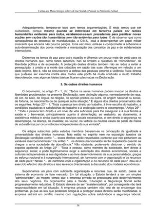 Cartas aos Meus Amigos sobre a Crise Social e Pessoal no Momento Actual
Adequadamente, tempera-se tudo com ternas argumentações. E nisto temos que ser
cuidadosos, porque mesmo quando se interviesse em terceiros países por razões
humanitárias evidentes para todos, estabelecer-se-iam precedentes para justificar novas
acções sem razões tão humanitárias nem tão evidentes para todos. É de observar que como
consequência do processo de mundialização, a O.N.U. está a desempenhar um papel militar
crescente que encerra não poucos perigos. Uma vez mais, está-se a comprometer a soberania e
auto-determinação dos povos mediante a manipulação dos conceitos de paz e de solidariedade
internacional.
Deixemos os temas da paz para outra ocasião e olhemos um pouco mais de perto para os
direitos humanos que, como todos sabemos, não se limitam a questões de "consciência", de
liberdade política e de expressão. A protecção destes direitos também não se reduz a evitar a
perseguição, a prisão e a morte dos cidadãos em razão das suas diferenças em relação a um
dado regime. Isto é, não se circunscreve à defesa das pessoas perante a violência física directa
que pudesse ser exercida contra elas. Sobre este ponto há muita confusão e muito trabalho
desordenado, mas algumas ideias básicas ficaram plasmadas na Declaração.
3. Os outros direitos humanos
O documento, no artigo 2º - 1, diz: "Todos os seres humanos podem invocar os direitos e
liberdades proclamados na presente Declaração, sem distinção alguma, nomeadamente de raça,
de cor, de sexo, de língua, de religião, de opinião política ou outra, de origem nacional ou social,
de fortuna, de nascimento ou de qualquer outra situação." E alguns dos direitos proclamados são
os seguintes: Artigo 23º - 1. "Toda a pessoa tem direito ao trabalho, à livre escolha do trabalho, a
condições equitativas e satisfatórias de trabalho e à protecção contra o desemprego." Artigo 25º -
1. "Toda a pessoa tem direito a um nível de vida suficiente para lhe assegurar e à sua família a
saúde e o bem-estar, principalmente quanto à alimentação, ao vestuário, ao alojamento, à
assistência médica e ainda quanto aos serviços sociais necessários, e tem direito à segurança no
desemprego, na doença, na invalidez, na viuvez, na velhice ou noutros casos de perda de meios
de subsistência por circunstâncias independentes da sua vontade".
Os artigos subscritos pelos estados membros baseiam-se na concepção da igualdade e
universalidade dos direitos humanos. Não estão no espírito nem na exposição taxativa da
Declaração condições como: "... esses direitos serão respeitados contanto que não perturbem as
variáveis macroeconómicas." Ou então: "... os direitos mencionados serão respeitados quando se
chegue a uma sociedade de abundância." Não obstante, poder-se-ia distorcer o sentido do
exposto apelando ao Artigo 22º - "Toda a pessoa, como membro da sociedade, tem direito à
segurança social; e pode legitimamente exigir a satisfação dos direitos económicos, sociais e
culturais indispensáveis à sua dignidade e ao livre desenvolvimento da sua personalidade, graças
ao esforço nacional e à cooperação internacional, de harmonia com a organização e os recursos
de cada país." Nesse "... de harmonia com a organização e os recursos de cada país", dilui-se o
exercício efectivo dos direitos e isso leva-nos directamente à discussão dos modelos económicos.
Suponhamos um país com suficiente organização e recursos que, de súbito, passa ao
sistema de economia de livre mercado. Em tal situação, o Estado tenderá a ser um simples
"administrador", ao mesmo tempo que a empresa privada se preocupará pelo desenvolvimento
dos seus negócios. Os orçamentos para a Saúde, Educação e Segurança Social serão
progressivamente reduzidos. O Estado deixará de ser "assistencialista", por conseguinte não terá
responsabilidade em tal situação. A empresa privada também não terá de se encarregar dos
problemas, já que as leis que poderiam obrigá-la a proteger esses direitos serão modificadas. A
empresa entrará em conflito mesmo com regulações sobre salubridade e segurança laboral.
58
 