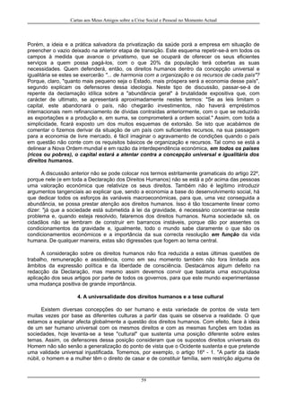 Cartas aos Meus Amigos sobre a Crise Social e Pessoal no Momento Actual
Porém, a ideia e a prática salvadora da privatização da saúde porá a empresa em situação de
preencher o vazio deixado na anterior etapa de transição. Este esquema repetir-se-á em todos os
campos à medida que avance o privatismo, que se ocupará de oferecer os seus eficientes
serviços a quem possa pagá-los, com o que 20% da população terá cobertas as suas
necessidades. Quem defenderá, então, os direitos humanos dentro da concepção universal e
igualitária se estes se exercerão "... de harmonia com a organização e os recursos de cada país"?
Porque, claro, "quanto mais pequeno seja o Estado, mais próspera será a economia desse país",
segundo explicam os defensores dessa ideologia. Neste tipo de discussão, passar-se-á de
repente da declamação idílica sobre a "abundância geral" à brutalidade expositiva que, com
carácter de ultimato, se apresentará aproximadamente nestes termos: "Se as leis limitam o
capital, este abandonará o país, não chegarão investimentos, não haverá empréstimos
internacionais nem refinanciamento de dívidas contraídas anteriormente, com o que se reduzirão
as exportações e a produção e, em suma, se comprometerá a ordem social." Assim, com toda a
simplicidade, ficará exposto um dos muitos esquemas de extorsão. Se isto que acabámos de
comentar o fizemos derivar da situação de um país com suficientes recursos, na sua passagem
para a economia de livre mercado, é fácil imaginar o agravamento de condições quando o país
em questão não conte com os requisitos básicos de organização e recursos. Tal como se está a
delinear a Nova Ordem mundial e em razão da interdependência económica, em todos os países
(ricos ou pobres), o capital estará a atentar contra a concepção universal e igualitária dos
direitos humanos.
A discussão anterior não se pode colocar nos termos estritamente gramaticais do artigo 22º,
porque nele (e em toda a Declaração dos Direitos Humanos) não se está a pôr acima das pessoas
uma valoração económica que relativize os seus direitos. Também não é legítimo introduzir
argumentos tangenciais ao explicar que, sendo a economia a base do desenvolvimento social, há
que dedicar todos os esforços às variáveis macroeconómicas, para que, uma vez conseguida a
abundância, se possa prestar atenção aos direitos humanos. Isso é tão toscamente linear como
dizer: "já que a sociedade está submetida à lei da gravidade, é necessário concentrar-se neste
problema e, quando esteja resolvido, falaremos dos direitos humanos. Numa sociedade sã, os
cidadãos não se lembram de construir em barrancos instáveis, porque dão por assentes os
condicionamentos da gravidade e, igualmente, todo o mundo sabe claramente o que são os
condicionamentos económicos e a importância da sua correcta resolução em função da vida
humana. De qualquer maneira, estas são digressões que fogem ao tema central.
A consideração sobre os direitos humanos não fica reduzida a estas últimas questões de
trabalho, remuneração e assistência, como em seu momento também não fora limitada aos
âmbitos da expressão política e da liberdade de consciência. Destacámos algum defeito na
redacção da Declaração, mas mesmo assim devemos convir que bastaria uma escrupulosa
aplicação dos seus artigos por parte de todos os governos, para que este mundo experimentasse
uma mudança positiva de grande importância.
4. A universalidade dos direitos humanos e a tese cultural
Existem diversas concepções do ser humano e esta variedade de pontos de vista tem
muitas vezes por base as diferentes culturas a partir das quais se observa a realidade. O que
estamos a explanar afecta globalmente a questão dos direitos humanos. Com efeito, face à ideia
de um ser humano universal com os mesmos direitos e com as mesmas funções em todas as
sociedades, hoje levanta-se a tese "cultural" que sustenta uma posição diferente sobre estes
temas. Assim, os defensores dessa posição consideram que os supostos direitos universais do
Homem não são senão a generalização do ponto de vista que o Ocidente sustenta e que pretende
uma validade universal injustificada. Tomemos, por exemplo, o artigo 16º - 1. "A partir da idade
núbil, o homem e a mulher têm o direito de casar e de constituir família, sem restrição alguma de
59
 