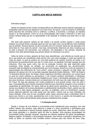 Cartas aos Meus Amigos sobre a Crise Social e Pessoal no Momento Actual
CARTA AOS MEUS AMIGOS
Estimados amigos:
Desde há bastante tempo recebo correspondência de diferentes países pedindo explicação ou
ampliações sobre temas que aparecem nos meus livros. Em geral, o que se reclama é clarificação
sobre assuntos tão concretos como a violência, a política, a economia, a ecologia, as relações
sociais e as inter-pessoais. Como se vê as preocupações são muitas e diversas e é claro que
nesses campos terão que ser os especialistas a dar resposta. É evidente que esse não é o meu
caso.
Até onde seja possível, tratarei de não repetir o já escrito noutros lugares e oxalá possa
esboçar em poucas linhas a situação geral em que nos cabe viver e as tendências mais imediatas
que se perfilam. Noutras épocas, ter-se-ia tomado como fio condutor deste tipo de descrição uma
certa ideia do "mau estar da cultura", mas hoje, diversamente, falaremos da veloz mudança que
se está a produzir nas economias, nos costumes, nas ideologias e nas crenças, tratando de
rastrear uma certa desorientação que parece asfixiar os indivíduos e os povos.
Antes de entrar no tema, gostaria de fazer duas advertências: uma referida ao mundo que já
era e que parece ser considerado neste escrito com uma certa nostalgia, e outra que aponta ao
modo de expôr, no qual se poderia ver uma total ausência de matizes, levando as coisas a um
primitivismo de questionamento que não é o modo como, na realidade, formulam aqueles que nós
criticamos. Direi que quem como nós crê na evolução humana não está deprimido pelas
mudanças, antes deseja, na verdade, um incremento na aceleração dos acontecimentos,
enquanto trata de adaptar-se crescentemente aos novos tempos. Quanto ao modo de expressar a
argumentação dos defensores da "nova ordem", posso comentar o seguinte: ao falar deles não
deixaram de ressoar em mim os acordes daquelas diametrais ficções literárias, “1984” de Orwell e
“O Admirável Mundo Novo” de Huxley. Esses magníficos escritores vaticinaram um mundo futuro
no qual por meios violentos ou persuasivos, o ser humano acabava submergido e robotizado.
Creio que ambos atribuíram demasiada inteligência aos "maus" e demasiada estupidez aos "bons"
dos seus romances, movidos talvez por um pessimismo de fundo que não cabe interpretar agora.
Os "maus" de hoje são pessoas com muitos problemas e uma grande avidez, mas, em todo o
caso, incompetentes para orientar processos históricos que claramente escapam à sua vontade e
capacidade de planificação. Em geral, trata-se de gente pouco estudiosa e de técnicos ao seu
serviço que dispõem de recursos parcelados e pateticamente insuficientes. Assim, pedirei que não
tomem muito a sério alguns parágrafos, que são, na realidade, como um divertimento, quando
pomos algumas palavras nas suas bocas que não dizem, mesmo que as suas intenções vão
nessa direcção. Creio que há que considerar estas coisas excluindo toda a solenidade (afim à
época que morre) e, ao invés, questioná-las com o bom humor e o espírito de brincadeira que
campeia nas cartas intercambiadas pelas pessoas verdadeiramente amigas.
1. A situação actual
Desde o começo da sua História a humanidade evolui trabalhando para conseguir uma vida
melhor. Apesar dos avanços, hoje utiliza-se o poder e a força económica e tecnológica para
assassinar, empobrecer e oprimir diversas regiões do mundo, destruindo, além do mais, o futuro
das novas gerações e o equilíbrio geral da vida no planeta. Uma pequena percentagem da
humanidade possui grandes riquezas, enquanto as maiorias padecem de sérias necessidades.
Nalguns lugares, há trabalho e remuneração suficiente, mas noutros a situação é desastrosa. Em
todas os lados, os sectores mais humildes sofrem horrores para não morrer de fome. Hoje,
6
 